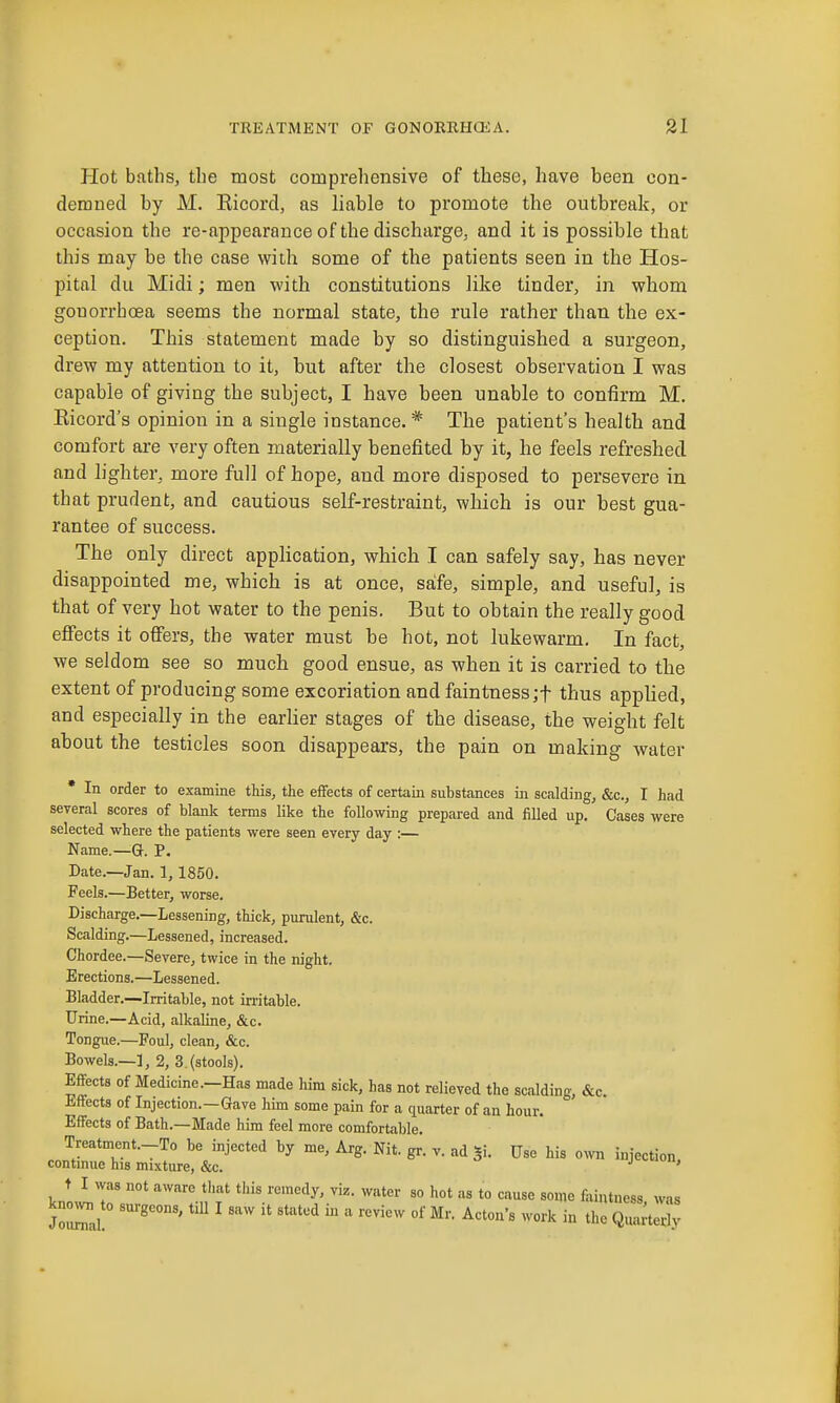 Hot bnths, the most comprehensive of these, have been oon- deraned by M. Ricord, as liable to promote the outbreak, or occasion the re-appearance of the discharge, and it is possible that this may be the case with some of the patients seen in the Hos- pital du Midi; men with constitutions like tinder, in whom gonorrhoea seems the normal state, the rule rather than the ex- ception. This statement made by so distinguished a surgeon, drew my attention to it, but after the closest observation I was capable of giving the subject, I have been unable to confirm M. Ricord's opinion in a single instance.* The patient's health and comfort are very often materially benefited by it, he feels refreshed and lighter, more full of hope, and more disposed to persevere in that prudent, and cautious self-restraint, which is our best gua- rantee of success. The only direct application, which I can safely say, has never disappointed me, which is at once, safe, simple, and useful, is that of very hot water to the penis. But to obtain the really good effects it offers, the water must be hot, not lukewarm. In fact, we seldom see so much good ensue, as when it is carried to the extent of producing some excoriation and faintness;t thus applied, and especially in the earlier stages of the disease, the weight felt about the testicles soon disappears, the pain on making water • In order to examine this, the effects of certain substances in scalding, &c., I had several scores of blank terms like the foUowing prepared and filled up. Cases were selected where the patients were seen every day :— Name.—Gr. P, Date.—Jan. 1, 1850. Feels.—Better, worse. Discharge.—Lessening, thick, purulent, &c. Scalding.—Lessened, increased. Chordee.—Severe, twice in the night. Erections.—Lessened. Bladder.—-Irritable, not irritable. Urine.—Acid, alkaline, &c. Tongue.—Foul, clean, &c. Bowels.—1, 2, 3. (stools). Effects of Medicine.-Has made him sick, has not relieved the scalding, &c. Effects of Injection.—Gave him some pain for a quarter of an hour. Effects of Bath.—Made him feel more comfortable. Treatment.-To be injected by me, Arg. Nit. gr. v. ad |i. Use his o^vn injection contmue his mixture, &c. ' t I was not aware that tliis remedy, viz. water so hot as to cause some feintness was jZ^nl ^ '''^  ^•^''''^ ^^o'k in the Quarterly