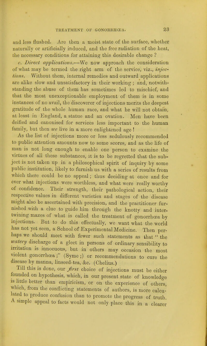 and less flushed. Are then a moist state of the surface, whether naturally or artificially induced, and the free radiation of the heat, the necessary conditions for attaining this desirable change ? c. Direct applications.—We now approach the consideration of what may be termed the right arm of the service, viz., injec- tions. Without them, internal remedies and outward applications are alike slow and unsatisfactory in their working ; and, notwith- standing the abuse of them has sometimes led to mischief, and that the most unexceptionable employment of them is in some instances of no avail, the discoverer of injections merits the deepest gratitude of the whole human race, and what he will not obtain, at least in England, a statue and an ovation. Men have been deified and canonised for services less important to the human family, but then we live in a more enlightened age ! As the list of injections more or less sedulously recommended to public attention amounts now to some scores, and as the life of man is not long enough to enable one person to examine the virtues of all these substances, it is to be regretted that the sub- ject is not taken up in a philosophical spirit of inquiry by some public institution, hkely to furnish us with a series of results from which there could be no appeal; thus deciding at once and for ever what injections were worthless, and what were really worthy of confidence. Their strength, their pathological action, their respective values in diff'erent varieties and stages of the disease might also be ascertained with precision, and the practitioner fur- nished with a clue to guide him through the knotty and inter- twining mazes of what is called the treatment of gonorrhoea by injections. But to do this efiectually, we want what the world has not yet seen, a School of Experimental Medicine. Then per- haps we should meet with fewer such statements as that  the watery discharge of a gleet in persons of ordinary sensibility to irritation is innocuous, but in others may occasion the most violent gonorrhoea(Syme ;) or recommendations to cure the disease by manna, linseed-tea, &c. (Chelius.) Till this is done, our Jirst choice of injections must be either founded on hypothesis, which, in our present state of knowledge is httle better than empiricism, or on the experience of others, which, from the conflicting statements of authors, is more calcu- lated to produce confusion than to promote the progress of truth. A simple appeal to facts would not only place this in a clearer