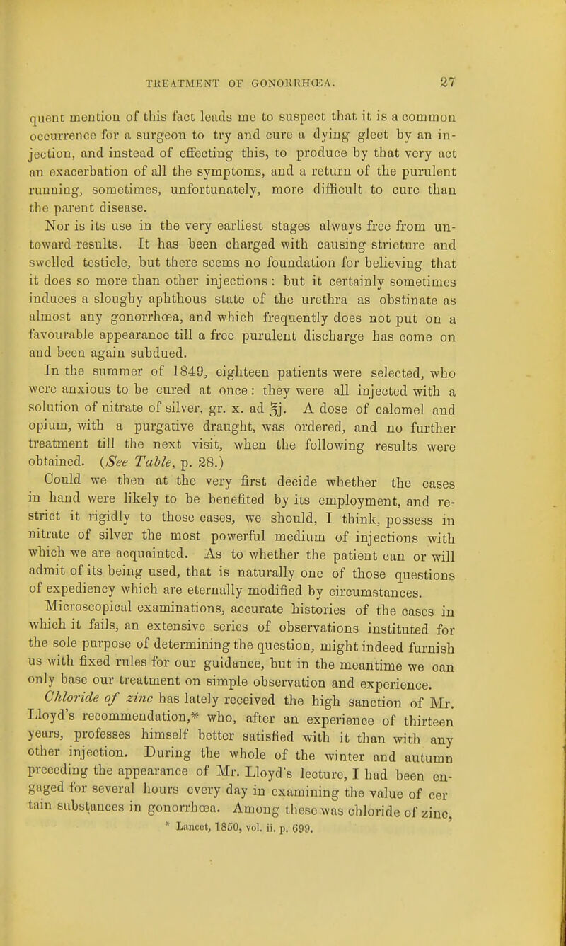 quent mentiou of this fact leads me to suspect that it is a common occmTence for a surgeon to try and cure a dying gJeet by an in- jection, and instead of effecting this, to produce by that very act an exacerbation of all the symptoms, and a return of the purulent running, sometimes, unfortunately, more difficult to cure than the parent disease. Nor is its use in the very earliest stages always free from un- toward results. It has been charged with causing stricture and swelled testicle, but there seems no foundation for believing that it does so more than other injections: but it certainly sometimes induces a sloughy aphthous state of the urethra as obstinate as almost any gonorrhoea, and which frequently does not put on a favourable appearance till a free purulent discharge has come on and been again subdued. In the summer of 1849, eighteen patients were selected, who were anxious to be cured at once: they were all injected with a solution of nitrate of silver, gr. x. ad 5j- A dose of calomel and opium, with a purgative draught, was ordered, and no further treatment till the next visit, when the following results were obtained. {See Table, p. 28.) Could we then at the very first decide whether the cases in hand were hkely to be benefited by its employment, and re- strict it rigidly to those cases, we should, I think, possess in nitrate of silver the most powerful medium of injections with which we are acquainted. As to whether the patient can or will admit of its being used, that is naturally one of those questions of expediency which are eternally modified by circumstances. Microscopical examinations, accurate histories of the cases in which it fails, an extensive series of observations instituted for the sole purpose of determining the question, might indeed furnish us with fixed rules for our guidance, but in the meantime we can only base our treatment on simple observation and experience. Chloride of zinc has lately received the high sanction of Mr. Lloyd's recommendation,* who, after an experience of thirteen years, professes himself better satisfied with it than with any other injection. During the whole of the winter and autumn preceding the appearance of Mr. Lloyds lecture, I had been en- gaged for several hours every day in examining the value of cer tain substances in gonorrhoea. Among these was chloride of zinc, * Lancet, 1850, vol. ii. p. 699.