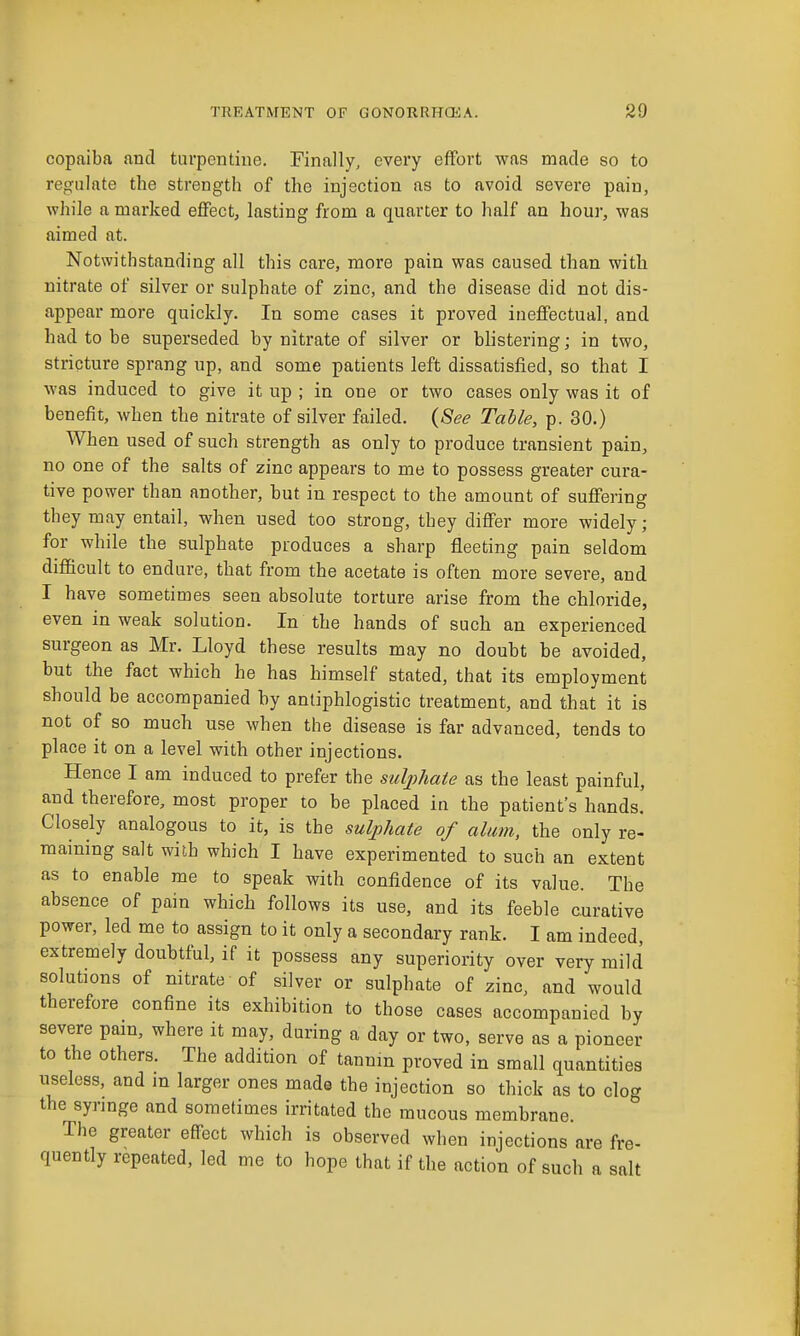 copaiba and turpentine. Finally, every effort was made so to regulate the strength of the injection as to avoid severe pain, while a marked eflFect, lasting from a quarter to half an hour, was aimed at. Notwithstanding all this care, more pain was caused than with nitrate of silver or sulphate of zinc, and the disease did not dis- appear more quickly. In some cases it proved ineffectual, and had to be superseded by nitrate of silver or blistering; in two, stricture sprang up, and some patients left dissatisfied, so that I was induced to give it up ; in one or two cases only was it of benefit, when the nitrate of silver failed. {See Table, p. 30.) When used of such strength as only to produce transient pain, no one of the salts of zinc appears to me to possess greater cura- tive power than another, but in respect to the amount of suffering they may entail, when used too strong, they differ more widely; for while the sulphate produces a sharp fleeting pain seldom difficult to endure, that from the acetate is often more severe, and I have sometimes seen absolute torture arise from the chloride, even in weak solution. In the hands of such an experienced surgeon as Mr. Lloyd these results may no doubt be avoided, but the fact which he has himself stated, that its employment should be accompanied by antiphlogistic treatment, and that it is not of so much use when the disease is far advanced, tends to place it on a level with other injections. Hence I am induced to prefer the sulphate as the least painful, and therefore, most proper to be placed in the patient's hands. Closely analogous to it, is the sulphate of alum, the only re- maining salt with which I have experimented to such an extent as to enable me to speak with confidence of its value. The absence of pain which follows its use, and its feeble curative power, led me to assign to it only a secondary rank. I am indeed, extremely doubtful, if it possess any superiority over very mild solutions of nitrate of silver or sulphate of zinc, and would therefore confine its exhibition to those cases accompanied by severe pam, where it may, during a day or two, serve as a pioneer to the others. The addition of tannin proved in small quantities useless, and in larger ones made the injection so thick as to clog the synnge and sometimes irritated the mucous membrane. The greater effect which is observed when injections are fre- quently repeated, led me to hope that if the action of such a salt