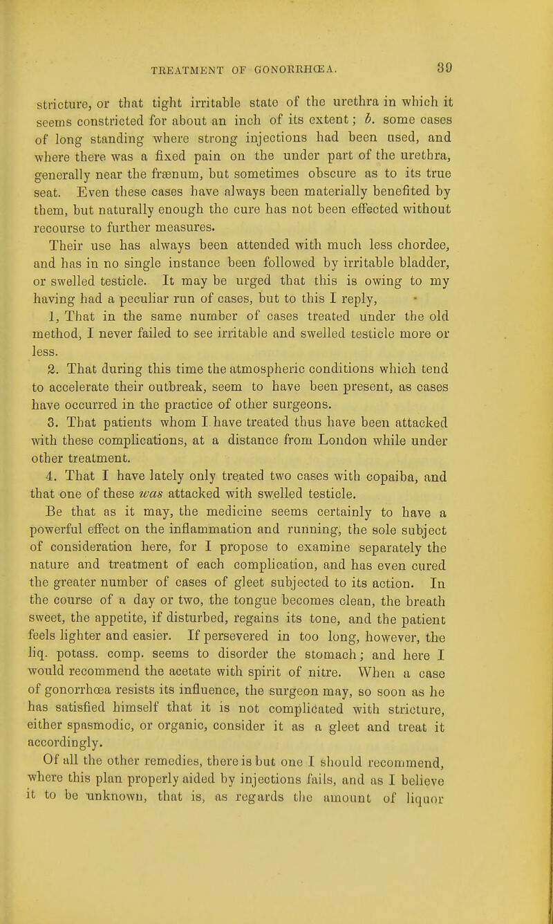 stricture, or that tight irritable state of the urethra in which it seems constricted for about an inch of its extent; b. some cases of long standing where strong injections had been nsed, and where there was a fixed pain on the under part of the urethra, generally near the freenum, but sometimes obscure as to its true seat. Even these cases have always been materially benefited by them, but naturally enough the cure has not been efiected without recourse to further measures. Their use has always been attended with much less chordee, and has in no single instance been followed by irritable bladder, or swelled testicle. It may be urged that this is owing to my having had a peculiar run of cases, but to this I reply, 1. That in the same number of cases treated under the old method, I never failed to see irritable and swelled testicle more or less. 2. That during this time the atmospheric conditions which tend to accelerate their outbreak, seem to have been present, as cases have occurred in the practice of other surgeons. 3. That patients whom I have treated thus have been attacked with these complications, at a distance from London while under other treatment. 4. That I have lately only treated two cases with copaiba, and that one of these was attacked with swelled testicle. Be that as it may, the medicine seems certainly to have a powerful effect on the inflammation and running, the sole subject of consideration here, for I propose to examine separately the nature and treatment of each complication, and has even cured the greater number of cases of gleet subjected to its action. In the course of a day or two, the tongue becomes clean, the breath sweet, the appetite, if disturbed, regains its tone, and the patient feels lighter and easier. If persevered in too long, however, tho hq. potass, comp. seems to disorder the stomach; and here I would recommend the acetate with spirit of nitre. When a case of gonorrhoea resists its influence, the surgeon may, so soon as he has satisfied himself that it is not comphcated with stricture, either spasmodic, or organic, consider it as a gleet and treat it accordingly. Of all the other remedies, there is but one I should recommend, where this plan properly aided by injections fails, and as I believe it to be -unknown, that is, as regards the amount of liquor