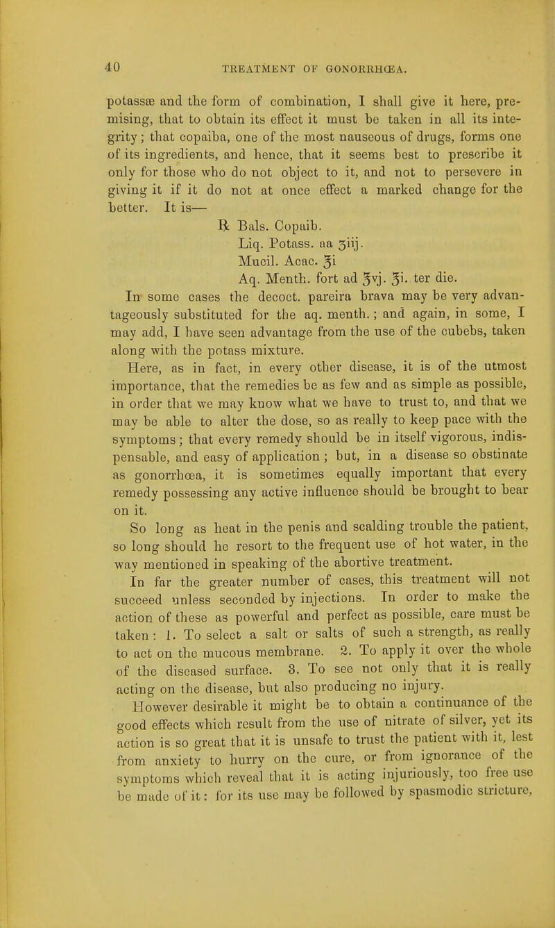 potassfiB and the form of combination, I shall give it here, pre- mising, that to obtain its effect it must be taken in all its inte- grity ; that copaiba, one of the most nauseous of drugs, forms one of its ingredients, and hence, that it seems best to prescribe it only for those who do not object to it, and not to persevere in giving it if it do not at once effect a marked change for the better. It is— li Bals. Copaib. Liq. Potass, aa 3iij. Mucil. Acac. 5i Aq. Menth. fort ad ^vj. 5'- ter die. In some cases the decoct, pareira brava may be very advan- tageously substituted for the aq. menth.; and again, in some, I may add, I have seen advantage from the use of the cubebs, taken along with the potass mixture. Here, as in fact, in every other disease, it is of the utmost importance, that the remedies be as few and as simple as possible, in order that we may know what we have to trust to, and that we may be able to alter the dose, so as really to keep pace with the symptoms; that every remedy should be in itself vigorous, indis- pensable, and easy of application ; but, in a disease so obstinate as gonorrhoea, it is sometimes equally important that every remedy possessing any active influence should be brought to bear on it. So long as heat in the penis and scalding trouble the patient, so long should he resort to the frequent use of hot water, in the way mentioned in speaking of the abortive treatment. In far the greater number of cases, this treatment will not succeed unless seconded by injections. In order to make the action of these as powerful and perfect as possible, care must be taken: 1. To select a salt or salts of such a strength, as really to act on the mucous membrane. 2, To apply it over the whole of the diseased surface. 3. To see not only that it is really acting on the disease, but also producing no injury. However desirable it might be to obtain a continuance of the good effects which result from the use of nitrate of silver, yet its action is so great that it is unsafe to trust the patient with it, lest from anxiety to hurry on the cure, or from ignorance of the symptoms which reveal that it is acting injuriously, too free use be made of it: for its use may be followed by spasmodic stricture,