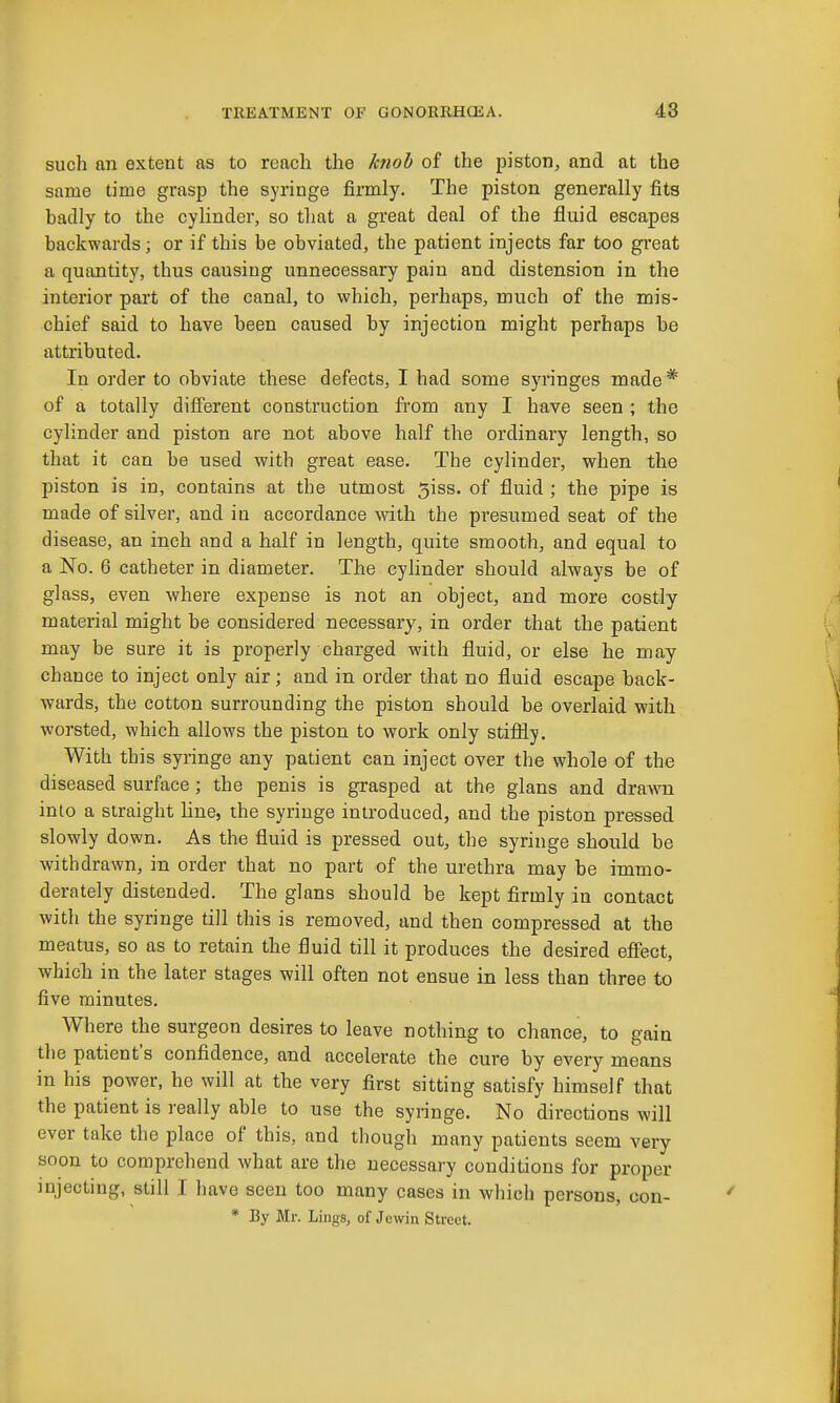 such an extent as to reach the hwb of the piston, and at the same time grasp the syringe firmly. The piston generally fits badly to the cylinder, so tliat a great deal of the fluid escapes backwards; or if this be obviated, the patient injects far too great a quantity, thus causing unnecessary pain and distension in the interior part of the canal, to which, perhaps, much of the mis- chief said to have been caused by injection might perhaps be attributed. In order to obviate these defects, I had some syringes made* of a totally diflFerent construction from any I have seen ; the cylinder and piston are not above half the ordinary length, so that it can be used with great ease. The cylinder, when the piston is in, contains at the utmost 5iss. of fluid ; the pipe is made of silver, and in accordance with the presumed seat of the disease, an inch and a half in length, quite smooth, and equal to a No. 6 catheter in diameter. The cylinder should always be of glass, even where expense is not an object, and more costly material might be considered necessary, in order that the patient may be sure it is properly charged with fluid, or else he may chance to inject only air; and in order that no fluid escape back- wards, the cotton surrounding the piston should be overlaid with worsted, which allows the piston to work only stiffly. With this syringe any patient can inject over the whole of the diseased surface; the penis is grasped at the glans and dra^vn into a straight line, the syringe introduced, and the piston pressed slowly down. As the fluid is pressed out, the syringe should be withdrawn, in order that no part of the urethra may be immo- derately distended. The glans should be kept firmly in contact with the syringe till this is removed, and then compressed at the meatus, so as to retain the fluid till it produces the desired effect, which in the later stages will often not ensue in less than three to five minutes. Where the surgeon desires to leave nothing to chance, to gain the patient's confidence, and accelerate the cure by every means in his power, he will at the very first sitting satisfy himself that the patient is really able to use the syringe. No directions will ever take the place of this, and though many patients seem very soon to comprehend what are the necessary conditions for proper injecting, still I have seen too many cases in which persons, con- * By Mr. Lings, of Jewin Street.