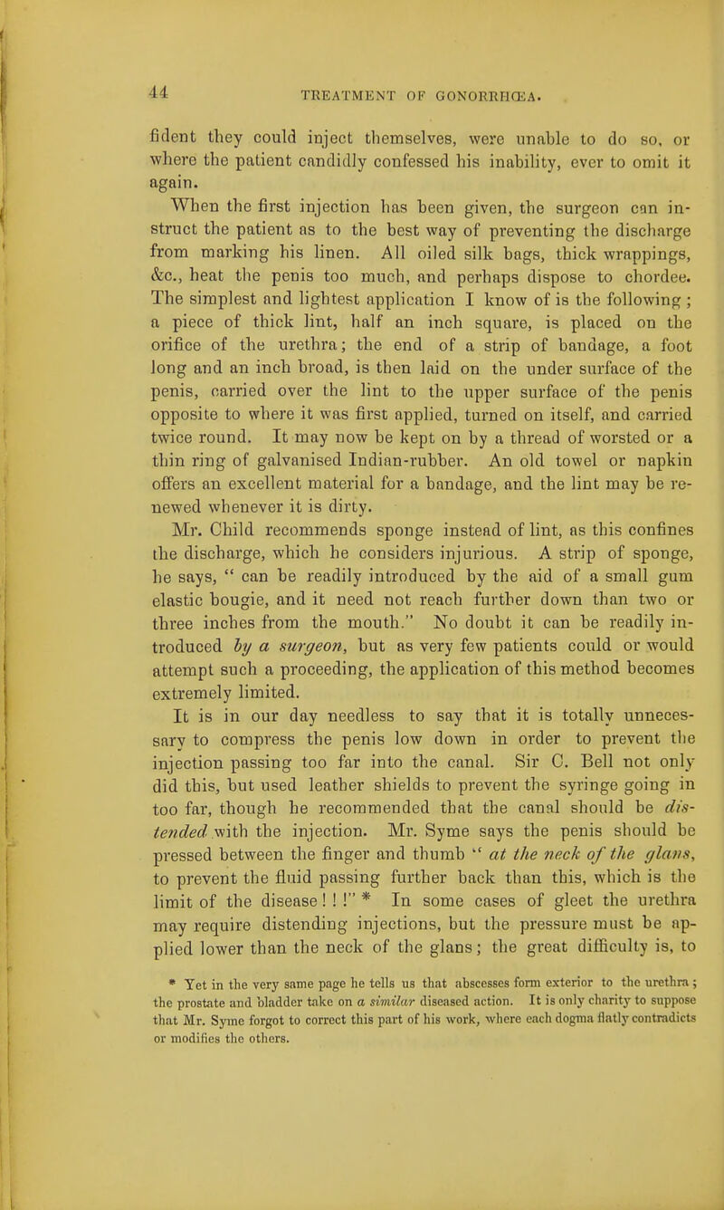 ficlent they could inject themselves, were unable to do so, or where the patient candidly confessed his inabihty, ever to omit it again. When the first injection has been given, the surgeon can in- struct the patient as to the best way of preventing the discharge from marking his hnen. All oiled silk bags, thick wrappings, &c., heat the penis too much, and perhaps dispose to chordee. The simplest and hghtest application I know of is the following ; a piece of thick lint, half an inch square, is placed on the orifice of the urethra; the end of a strip of bandage, a foot long and an inch broad, is then laid on the under surface of the penis, carried over the lint to the upper surface of the penis opposite to where it was first applied, turned on itself, and carried twice round. It may now be kept on by a thread of worsted or a thin ring of galvanised Indian-rubber. An old towel or napkin offers an excellent material for a bandage, and the lint may be re- newed whenever it is dirty. Mr. Child recommends sponge instead of lint, as this confines the discharge, which he considers injurious. A strip of sponge, he says,  can be readily introduced by the aid of a small gum elastic bougie, and it need not reach further down than two or three inches from the mouth. No doubt it can be readily in- troduced ly a surgeon, but as very few patients could or would attempt such a proceeding, the application of this method becomes extremely limited. It is in our day needless to say that it is totally unneces- sarv to compress the penis low down in order to prevent the injection passing too far into the canal. Sir 0. Bell not only did this, but used leather shields to prevent the syringe going in too far, though he recommended that the canal should be rf/s- tended yi\\\\ the injection. Mr. Syme says the penis should be pressed between the finger and thumb  at the neck of the glatts, to prevent the fluid passing further back than this, which is the limit of the disease! ! ! * In some cases of gleet the urethra may require distending injections, but the pressure must be ap- plied lower than the neck of the glans; the great difficulty is, to • Yet in the very same page he tells us that abscesses form exterior to the urethra ; the prostate and bladder take on a similar diseased action. It is only charity to suppose that Mr. Syme forgot to correct this part of his work, where each dogma flatly contradicts or modifies the otliers.