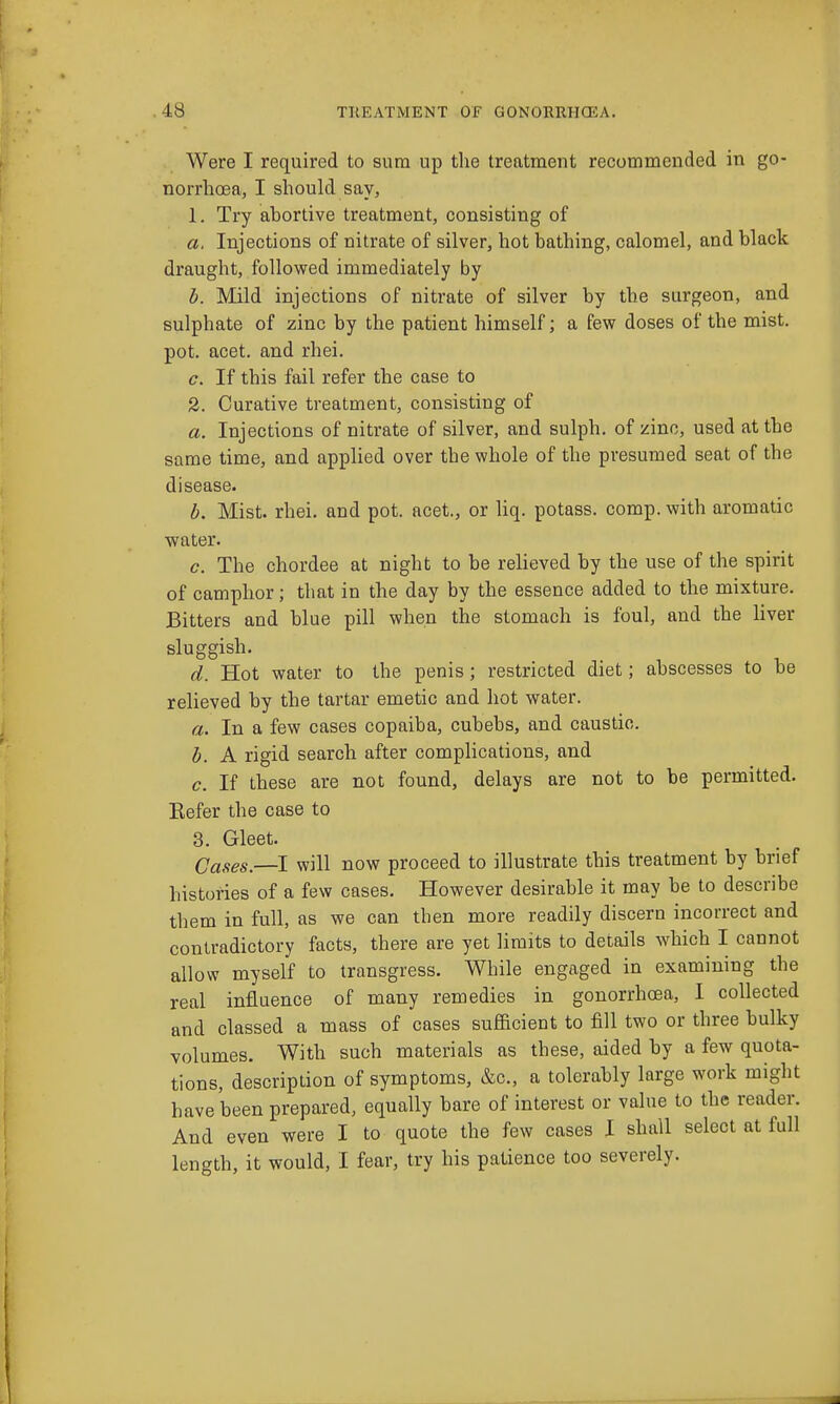 Were I required to sum up the treatment recommended in go- norrhoea, I should say, 1. Try abortive treatment, consisting of a. Injections of nitrate of silver, hot bathing, calomel, and black draught, followed immediately by h. Mild injections of nitrate of silver by the surgeon, and sulphate of zinc by the patient himself; a few doses of the mist, pot. acet. and rhei. c. If this fail refer the case to 2. Curative treatment, consisting of a. Injections of nitrate of silver, and sulph. of zinc, used at the same time, and applied over the whole of the presumed seat of the disease. h. Mist. rhei. and pot. acet., or liq. potass, comp.with aromatic water. c. The chordee at night to be relieved by the use of the spirit of camphor; that in the day by the essence added to the mixture. Bitters and blue pill when the stomach is foul, and the Uver sluggish. d. Hot water to the penis; restricted diet; abscesses to be relieved by the tartar emetic and hot water. a. In a few cases copaiba, cubebs, and caustic. h. A rigid search after complications, and c. If these are not found, delays are not to be permitted. Eefer the case to 3. Gleet. Cases.—I will now proceed to illustrate this treatment by brief histories of a few cases. However desirable it may be to describe them in full, as we can then more readily discern incorrect and contradictory facts, there are yet limits to details which I cannot allow myself to transgress. While engaged in examining the real influence of many remedies in gonorrhoea, I collected and classed a mass of cases sufhcient to fill two or three bulky volumes. With such materials as these, aided by a few quota- tions, description of symptoms, &c., a tolerably large work might have been prepared, equally bare of interest or value to the reader. And even were I to quote the few cases I shall select at full length, it would, I fear, try his patience too severely.