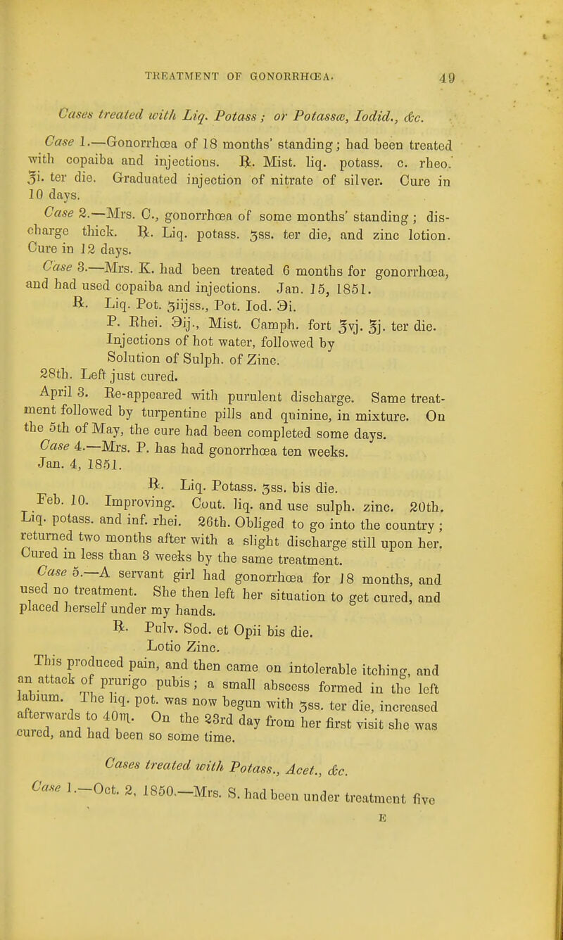 Cases treated with Liq. Potass; or Potassm, lodid., &c. Case 1.—Gonorrhoea of 18 months' standing; had been treated with copaiba and injections. Mist. liq. potass, c. rheo.' 5i. ter die. Graduated injection of nitrate of silver. Cure in 10 days. Case 2.—Mrs. C, gonorrhoea of some months' standing ; dis- charge thick. li. Liq. potass. 5ss. ter die, and zinc lotion. Cure in 12 days. Case 3.—Mrs. K. had been treated 6 months for gonorrhoea, and had used copaiba and injections. Jan. 16, 1851. B. Liq. Pot. 5iijss., Pot. lod. 9i. P. Ehei. 3ij., Mist. Camph. fort ^vj. 5j. ter die. Injections of hot water, followed by Solution of Sulph. of Zinc. 28th. Left just cured. April 3. Ee-appeared with purulent discharge. Same treat- ment followed by turpentine pills and quinine, in mixture. On the 5th of May, the cure had been completed some days. Case 4.—Mrs. P. has had gonorrhoea ten weeks. Jan. 4, 1851. B. Liq. Potass. 5ss. bis die. Feb. 10. Improving. Gout. liq. and use sulph. zinc. 20th. Liq. potass, and inf. rhei. 26th. Obliged to go into the country ; returned two months after with a slight discharge still upon her. Cured m less than 3 weeks by the same treatment. Case 0.—A servant girl had gonorrhoea for 18 months, and used no treatment. She then left her situation to get cured, and placed herself under my hands. B. Pulv. Sod. et Opii bis die. Lotio Zinc. This produced pain, and then came on intolerable itching, and an attack o prungo pubis; a small abscess formed in the left abmm. The hq. pot^was now begun with ^ss. ter die, increased afterwards to 40rn. On the 23rd day from her first visit she was cured, and had been so some time. Cases treated with Potass., Acet., &c. Case l.-Oct. 2. 1850.-Mrs. S. had been under treatment five E