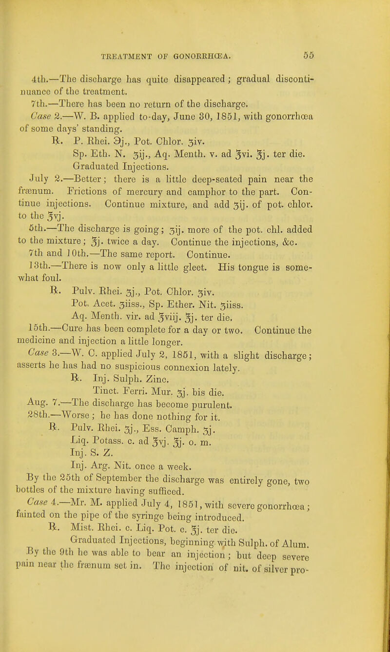 4th.—The discharge has quite disappeared ; gradual disconti- nuance of the treatment. 7th.—There has been no return of the discharge. Case 2.—W. B. apphed to-day, June 30, 1861, with gonorrhoea of some days' standing. R. P. Rhei. 3j., Pot. Chlor. ^iv. Sp. Eth. N. 5ij., Aq. Meuth. v. ad 5vi. 5j- ter die. Graduated Injections. July 2.—Better; there is a little deep-seated pain near the frfenum. Frictions of mercury and camphor to the part. Con- tinue injections. Continue mixture, and add 5ij. of pot. chlor. to the 5vj. 5th.—The discharge is going; 3ij. more of the pot. chl. added to the mixture; 5j- twice a day. Continue the injections, &c. 7th and 10th.—The same report. Continue. ]3th.—There is now only a little gleet. His tongue is some- what foul. R. Pulv. Ehei. 5j., Pot. Chlor. 5iv. Pot, Acet. 3iiss., Sp. Ether. Nit. ^iiss. Aq. Menth. vir. ad ^viij. 5j. ter die. 15th.—Cure has been complete for a day or two. Continue the medicine and injection a httle longer. Case 3.—W. C. applied July 2, 1851, with a slight discharge; asserts he has had no suspicious connexion lately. B. Inj. Sulph. Zinc. Tinct. Fen-i. Mur. 5j. bis die. Aug. 7.—The discharge has become purulent. 28th.—Worse ; he has done nothing for it. B. Pulv. Rhei. 5j., Ess. Camjjh. 5j. Liq. Potass, c. ad 5vj. 5j- o. m. Inj. S. Z. Inj. Arg. Nit. once a week. By the 25th of September the discharge was entirely gone, two bottles of the mixture having sufficed. Case 4.—Mr. M. applied July 4, 1861, with severe gonorrhoea ; fainted on the pipe of the syringe being introduced. R. Mist. Rhei. c. Liq. Pot. c. 5j. ter die. Graduated Injections, beginning with Sulph. of Alum. By the 9th he was able to bear an injection; but deep severe pain near the freenum set in. The injection of nit. of silver pro-