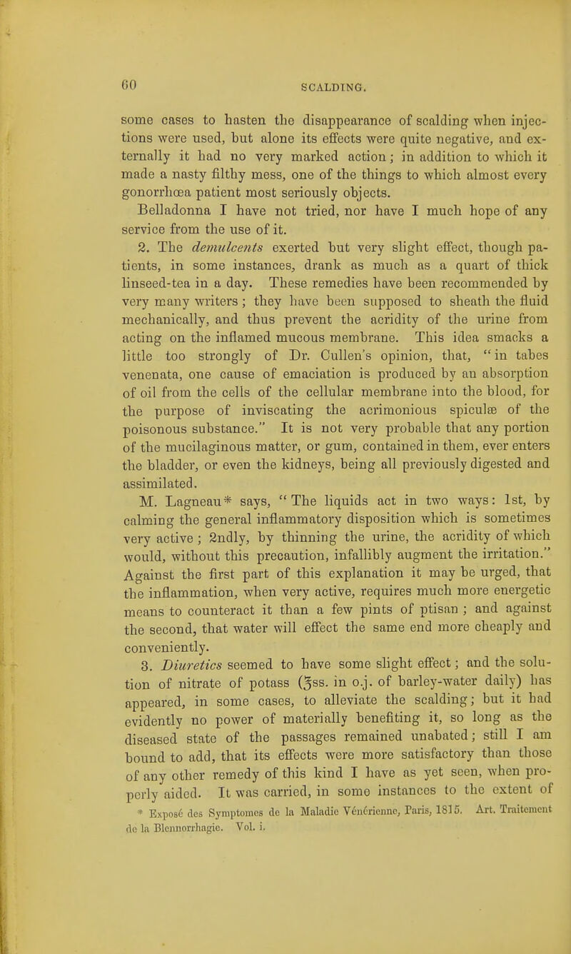 some cases to hasten the disappearance of scalding when injec- tions were used, hut alone its effects were quite negative, and ex- ternally it had no very marked action; in addition to which it made a nasty filthy mess, one of the things to which almost every gonorrhoea patient most seriously objects. Belladonna I have not tried, nor have I much hope of any service from the use of it. 2. The demulcents exerted hut very slight eiFect, though pa- tients, in some instances, drank as much as a quart of thick linseed-tea in a day. These remedies have been recommended by very many writers; they have been supposed to sheath the fluid mechanically, and thus prevent the acridity of the urine from acting on the inflamed mucous membrane. This idea smacks a little too strongly of Dr. Cullen's opinion, that,  in tabes venenata, one cause of emaciation is produced by an absorption of oil from the cells of the cellular membrane into the blood, for the purpose of inviscating the acrimonious spiculte of the poisonous substance. It is not very probable that any portion of the mucilaginous matter, or gum, contained in them, ever enters the bladder, or even the kidneys, being all previously digested and assimilated. M. Lagneau* says, The liquids act in two ways: 1st, by calming the general inflammatory disposition which is sometimes very active; Sndly, by thinning the urine, the acridity of which would, without this precaution, infallibly augment the irritation. Against the first part of this explanation it may be urged, that the inflammation, when very active, requires much more energetic means to counteract it than a few pints of ptisan ; and against the second, that water will effect the same end more cheaply and conveniently. 3. Biuretics seemed to have some shght effect; and the solu- tion of nitrate of potass (5ss. in o.j. of barley-water daily) has appeared, in some cases, to alleviate the scalding; but it had evidently no power of materially benefiting it, so long as the diseased state of the passages remained unabated; still I am bound to add, that its effects were more satisfactory than those of any other remedy of this kind I have as yet seen, when pro- perly aided. It was carried, in some instances to the extent of * Expose des Symptomes de la Maladic V6n6rienne, Paris, 1815, Art. Traitcment de la Blennorrhagie. Vol. i.