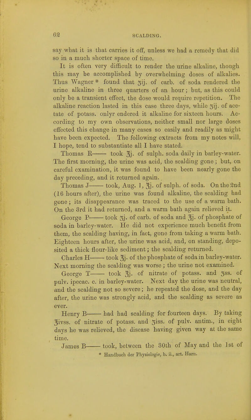 say what it is that carries it off, unless we had a remedy that did so in a much shorter space of time. It is often very difficult to render the urine alkaline, though this may be accomplished by overwhelming doses of alkalies. Thus Wagner* found that ^ij. of carb. of soda rendered the urine alkaline in three quarters of an hour; but, as this could only be a transient effect, the dose would require repetition. The alkaline reaction lasted in this case three days, while 5ij. of ace- tate of potass, onlyr endered it alkaline for sixteen hours. Ac- cording to my own observations, neither small nor large doses effected this change in many cases so easily and readily as might have been expected. The following extracts from my notes will, I hope, tend to substantiate all I have stated. Thomas E took 5j- of sulph, soda daily in barley-water. The first morning, the urine was acid, the scalding gone; but, on careful examination, it was found to have been nearly gone the day preceding, and it returned again. Thomas J took, Aug. 1, 5j- of sulph. of soda. On the 2nd (16 hours after), the urine was found alkaline, the scalding had gone; its disappearance was traced to the use of a warm bath. On the 3rd it had returned, and a warm bath again relieved it. George P took 5j. of carb. of soda and 5j- of phosphate of soda in barley-water. He did not experience much benefit from them, the scalding having, in fact, gone from taking a warm bath. Eighteen hours after, the urine was acid, and, on standing, depo- sited a thick flour-like sediment; the scalding returned. Charles H took 5j- of the phosphate of soda in barley-water. Next morning the scalding was worse ; the urine not examined. George T took 5j- of nitrate of potass, and 5ss. of pulv. ipecac, c. in barley-water. Next day the urine was neutral, and the scalding not so severe; he repeated the dose, and the day after, the urine was strongly acid, and the scalding as severe as ever. Henry B had had scalding for fourteen days. By taking 5ivss. of nitrate of potass, and ^iss. of pulv. antim., in eight days he was relieved, the disease having given way at the same time. James B took, between the 30th of May and the 1st of * Handbuch der Physiologie, b. ii., art. Ilarn.