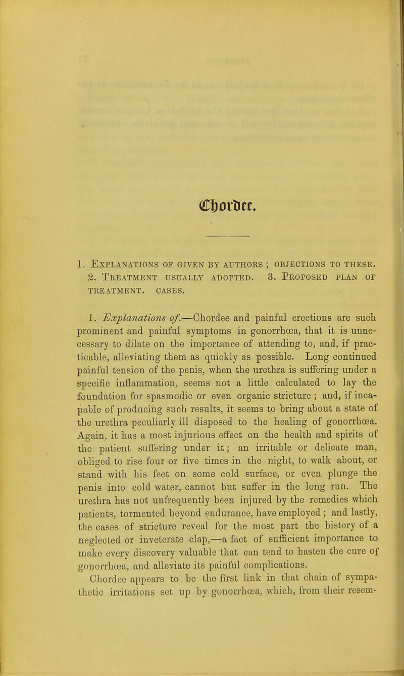 1. Explanations of given by authors ; objections to these. 2. Treatment usually adopted. 3. Proposed plan of treatment. cases. 1. Explanations of.—Chordee and painful erections are such prominent and painful symptoms in gonorrhoea, that it is unne- cessary to dilate on the importance of attending to, and, if prac- ticable, alleviating them as quickly as possible. Long continued painful tension of the penis, when the urethra is suffering under a specific inflammation, seems not a little calculated to lay the foundation for spasmodic or even organic stricture ; and, if inca- pable of producing such results, it seems to bring about a state of the urethra peculiarly ill disposed to the healing of gonorrhoea. Again, it has a most injurious effect on the health and spirits of the patient suffering under it; an irritable or delicate man, obliged to rise four or five times in the night, to walk about, or stand with his feet on some cold surface, or even plunge the penis into cold water, cannot but suffer in the long run. The urethra has not unfrequently been injured by the remedies which patients, tormented beyond endurance, have employed ; and lastly, the cases of stricture reveal for the most part the history of a neglected or inveterate clap,—a fact of sufficient importance to make every discovery valuable that can tend to hasten the cure of gonorrhoea, and alleviate its painful complications, Chordee appears to be the first link in that chain of sympa- thetic irritations set up by gonorrhoea, which, from tlieir resem-