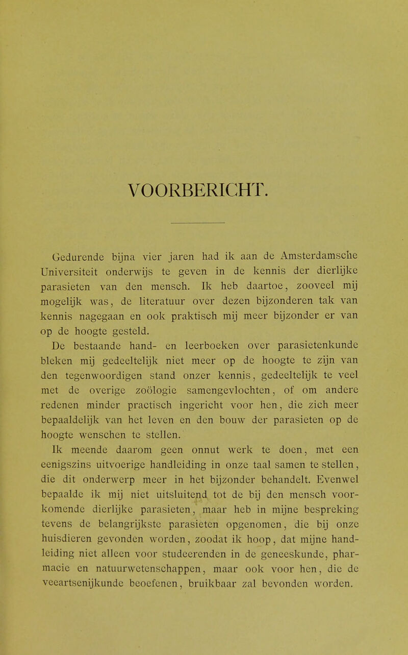 VOORBERICHT. Gedurende bijna vier jaren had ik aan de Amsterdamsclie Universiteit onderwijs te geven in de kennis der dierlijke parasieten van den mensch. Ik heb daartoe, zooveel mij mogelijk was, de literatuur over dezen bijzonderen tak van kennis nagegaan en ook praktisch mij meer bijzonder er van op de hoogte gesteld. De bestaande hand- en leerboeken over parasietenkunde bleken mij gedeeltelijk niet meer op de hoogte te zijn van den tegenwoordigen stand onzer kennis, gedeeltelijk te veel met de overige zoölogie samengevlochten, of om andere redenen minder practisch ingericht voor hen, die zich meer bepaaldelijk van het leven en den bouw der parasieten op de hoogte wenschen te stellen. Ik meende daarom geen onnut werk te doen, met een eenigszins uitvoerige handleiding in onze taal samen te stellen, die dit onderwerp meer in het bijzonder behandelt. Evenwel bepaalde ik mij niet uitsluitend tot de bij den mensch voor- komende dierlijke parasieten, maar heb in mijne bespreking tevens de belangrijkste parasieten opgenomen, die bij onze huisdieren gevonden worden, zoodat ik hoop, dat mijne hand- leiding niet alleen voor studeerenden in de geneeskunde, phar- macie en natuurwetenschappen, maar ook voor hen, die de veeartsenijkunde beoefenen, bruikbaar zal bevonden worden.