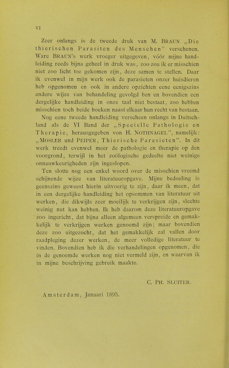 Zeer onlangs is de tweede druk van M. BRAUN ,,Die thierischen Parasiten des Menschen verschenen. Ware Braun's werk vroeger uitgegeven, vóór mijne hand- leiding reeds bijna geheel in druk was, zoo zou ik er misschien niet zoo licht toe gekomen zijn, deze samen te stellen. Daar ik evenwel in mijn werk ook de parasieten onzer huisdieren heb opgenomen en ook in andere opzichten eene eenigszins andere wijze van behandeling gevolgd ben en bovendien een dergelijke handleiding in onze taal niet bestaat, zoo hebben misschien toch beide boeken naast elkaar hun recht van bestaan. Nog eene tweede handleiding verscheen onlangs in Duitsch- land als de VI Band der „Specielle Pathologie en Therapie, herausgegeben von H. NOTHNAGEL, namelijk: „MOSLER und PEIPER, Th ie ris che Parasieten. In dit werk treedt evenwel meer de pathologie en therapie op den voorgrond, terwijl in het zoölogische gedeelte niet weinige onnauwkeurigheden zijn ingeslopen. Ten slotte nog een enkel woord over de misschien vreemd schijnende wijze van literatuuropgave. Mijne bedoeling is geenszins geweest hierin uitvoerig te zijn, daar ik meen, dat in een dergelijke handleiding het opsommen van literatuur uit werken, die dikwijls zeer moeilijk te verkrijgen zijn, slechts weinig nut kan hebben. Ik heb daarom deze literatuuropgave zoo ingericht, dat bijna alleen algemeen verspreide en gemak- kelijk te verkrijgen werken genoemd zijn; maar bovendien deze zoo uitgezocht, dat het gemakkelijk zal vallen door raadpleging dezer werken, de meer volledige literatuur te vinden. Bovendien heb ik die verhandelingen opgenomen, die in de genoemde werken nog niet vermeld zijn, en waarvan ik in mijne beschrijving gebruik maakte. C. Ph. Sluiter. Amsterdam, Januari 1895.