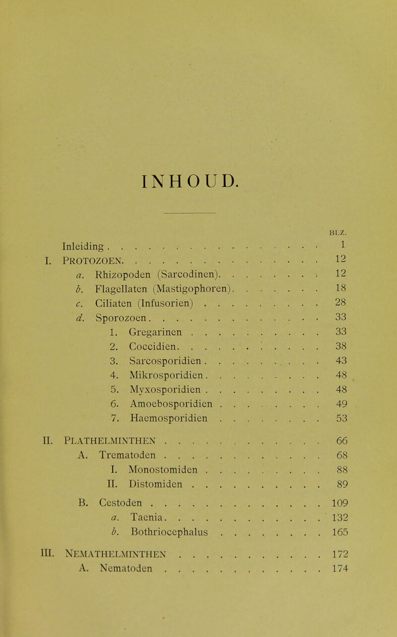 INHOUD. BLZ. Inleiding : 1 L Protozoen 12 a. Rhizopoden (Sarcodinen) 12 b. Flagellaten (Mastigophoren) 18 c. Ciliaten (Infusorien) 28 d. Sporozoen 33 1. Gregarinen 33 2. Coccidien . . . . 38 3. Sarcosporidien 43 4. Mikrosporidien 48 5. Myxosporidien 48 6. Amoebosporidien 49 7. Haemosporidien 53 EL PLATHELMINTHEN 66 A. Trematoden 68 I. Monostomiden 88 II. Distomiden 89 B. Cestoden 109 a. Taenia ' 132 b. Bothriocephalus 165 III. Nemathelminthen 172 A. Ncmatoden 174