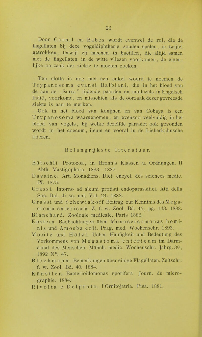 Door Cornil en Babes wordt evenwel de rol, die de flagellaten bij deze vogeldiphtherie zouden spelen, in twijfel getrokken, terwijl zij meenen in bacillen, die altijd samen met de flagellaten in de witte vliezen voorkomen, de eigen- lijke oorzaak der ziekte te moeten zoeken. Ten slotte is nog met een enkel woord te noemen de Trypanosoma evansi Balbiani, die in het bloed van de aan de „Surra lijdende paarden en muilezels in Engelsch Indië, voorkomt, en misschien als de .oorzaak dezer gevreesde ziekte is aan te merken. Ook in het bloed van konijnen en van Cobaya is een Trypanosoma waargenomen, en evenzoo veelvuldig in het bloed van vogels, bij welke dezelfde parasiet ook gevonden wordt in het coecum, ileum en vooral in de Lieberkühnsche klieren. Belangrijkste literatuur. Bütschli. Protozoa, in Bronn's Klassen u. Ordnungen. II Abth. Mastigophora. 1883—1887. Davaine. Art. Monadiens. Dict. encycl. des sciences médic. IX. 1875. Gr as si. Intorno ad alcuni protisti endoparassitici. Atti della Soc. Ital. di sc. nat. Vol. 24. 1882. Grassi und Schewiakoff Beitrag zur Kenntnis des M e g a- stoma entericum. Z. f. w. Zool. Bd. 46, pg. 143. 1888. Blanchard. Zoölogie medicale. Paris 1886. Epstein. Beobachtungen über Monocercomonas homi- nis und Amoeba coli. Prag. med. Wochenschr. 1893. M o ri t z und H ö 1 z 1. Ueber Hauflgkeit und Bedeutung des Vorkommens von Megastoma entericumim Darm- canal des Menschen. Münch. media Wochenschr. Jahrg. 39, 1892 N°. 47. B 1 o c h m a n n. Bemerkungen über einige Flagellaten. Zeitschr. f. w. Zool. Bd. 40. 1884. Künstler. Bacterioidomonas sporifera Journ. de micro- graphie. 1884. Ri volta e Delprato. 1'Ornitojatria. Pisa. 1881.