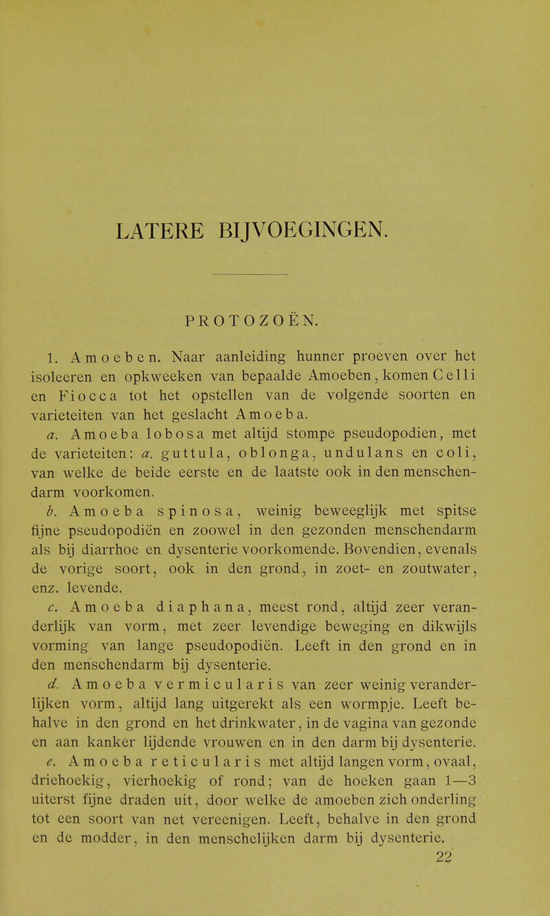 LATERE BIJVOEGINGEN. PROTOZOËN. 1. Amoeben. Naar aanleiding hunner proeven over het isoleeren en opkweeken van bepaalde Amoeben, komen Celli en Fiocca tot het opstellen van de volgende soorten en variëteiten van het geslacht Arno eb a. a. Amoeba lobosa met altijd stompe pseudopodien, met de variëteiten: a. guttula, oblonga, undulans en coli, van welke de beide eerste en de laatste ook in den menschen- darm voorkomen. b. Amoeba spinosa, weinig beweeglijk met spitse fijne pseudopodien en zoowel in den gezonden menschendarm als bij diarrhoe en dysenterie voorkomende. Bovendien, evenals de vorige soort, ook in den grond, in zoet- en zoutwater, enz. levende. c. Amoeba diaphana, meest rond, altijd zeer veran- derlijk van vorm, met zeer levendige beweging en dikwijls vorming van lange pseudopodien. Leeft in den grond en in den menschendarm bij dysenterie. d. Amoeba vermicularis van zeer weinig verander- lijken vorm, altijd lang uitgerekt als een wormpje. Leeft be- halve in den grond en het drinkwater, in de vagina van gezonde en aan kanker lijdende vrouwen en in den darm bij dysenterie. e. Amoeba reticula ris met altijd langen vorm, ovaal, driehoekig, vierhoekig of rond; van de hoeken gaan 1—3 uiterst fijne draden uit, door welke de amoeben zich onderling tot een soort van net vereenigen. Leeft, behalve in den grond en de modder, in den menschelijken darm bij dysenterie. 22