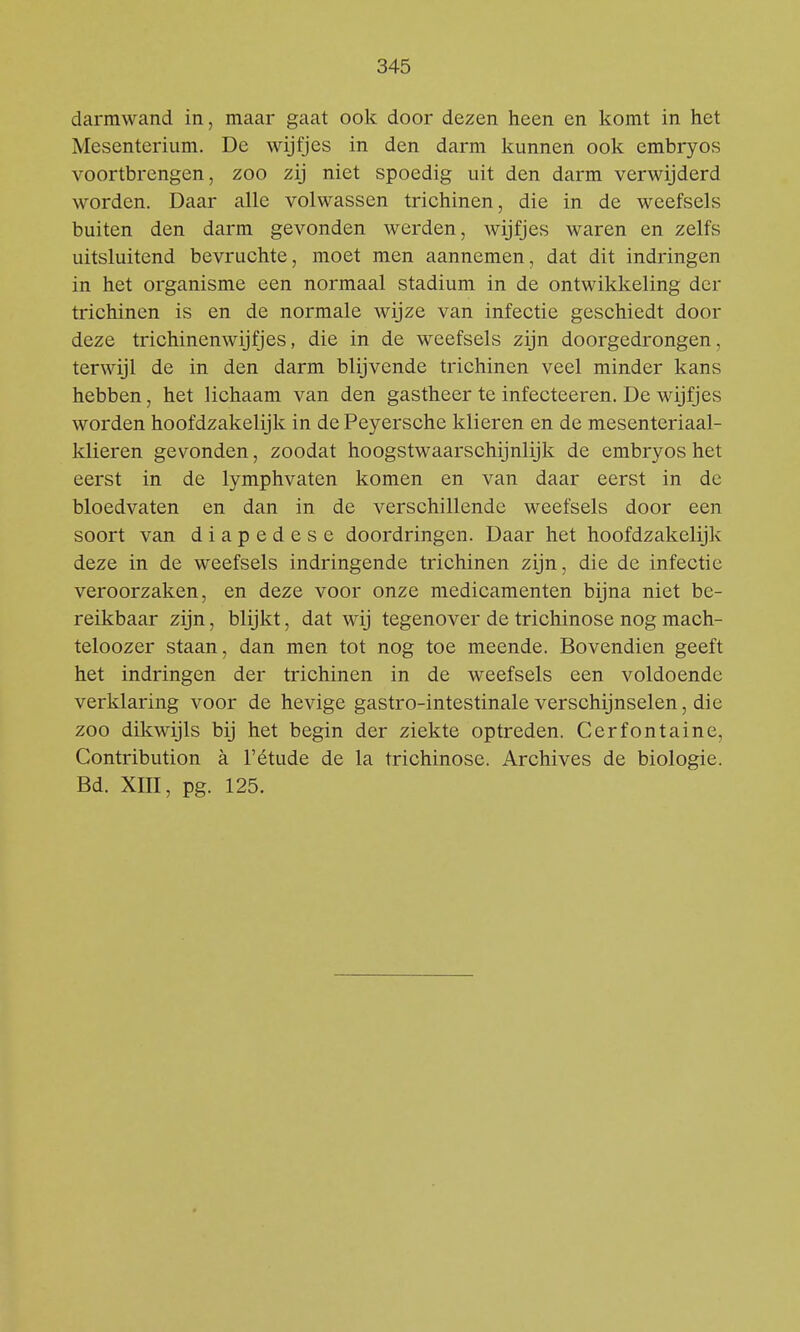 darmwand in, maar gaat ook door dezen heen en komt in het Mesenterium. De wijfjes in den darm kunnen ook embryos voortbrengen, zoo zij niet spoedig uit den darm verwijderd worden. Daar alle volwassen trichinen, die in de weefsels buiten den darm gevonden werden, wijfjes waren en zelfs uitsluitend bevruchte, moet men aannemen, dat dit indringen in het organisme een normaal stadium in de ontwikkeling der trichinen is en de normale wijze van infectie geschiedt door deze trichinen wijfjes, die in de weefsels zijn doorgedrongen, terwijl de in den darm blijvende trichinen veel minder kans hebben, het lichaam van den gastheer te infecteeren. De wijfjes worden hoofdzakelijk in de Peyersche klieren en de mesenteriaal- klieren gevonden, zoodat hoogstwaarschijnlijk de embryos het eerst in de lymphvaten komen en van daar eerst in de bloedvaten en dan in de verschillende weefsels door een soort van diapedese doordringen. Daar het hoofdzakelijk deze in de weefsels indringende trichinen zijn, die de infectie veroorzaken, en deze voor onze medicamenten bijna niet be- reikbaar zijn, blijkt, dat wij tegenover de trichinose nog mach- teloozer staan, dan men tot nog toe meende. Bovendien geeft het indringen der trichinen in de weefsels een voldoende verklaring voor de hevige gastro-intestinale verschijnselen, die zoo dikwijls bij het begin der ziekte optreden. Cerfontaine, Contribution a 1'étude de la trichinose. Archives de biologie. Bd. XIII, pg. 125.