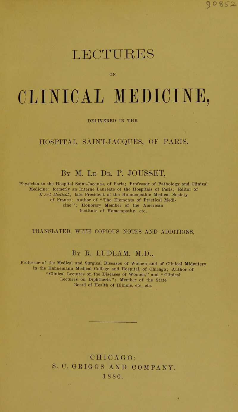 9 o s i'i. LECTURES ON CLINICAL MEDICINE, DELIVBRED IN THE HOSPITAL SAINT-JACQUES, OF PARIS. By M. Le Dr. P. JOUSSET, Physician to the Hospital Saint-Jacques, of Paris; Professor of Pathology and Clinical Medicine; formerly an Interne Laureate of the Hospitals of Paris; Editor of VArt Medical; late President of the Homoeopathic Medical Society of France; Author of The Elements of Practical Medi- cine; Honorary Member of the American Institute of Homoeopathy, etc. TRANSLATED, WITH COPIOUS NOTES AND ADDITIONS, By E. LUDLAM, M.D., Professor of the Medical and Surgical Diseases of Women and of Clinical Midwifery in the Hahnemann Medical College and Hospital, of Chicago; Author of Clinical Lectures on the Diseases of Women, and Clinical Lectures on Diphtheria; Member of the State Board of Health of Illinois, etc. etc. CHICAGO: S. 0. GEIGGS AND COMPANY. 1880.