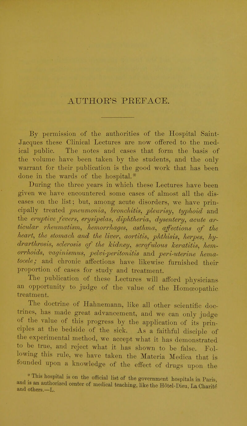 AUTHOR'S PREFACE. By permission of the authorities of the Hospital Saint- Jacques these Clinical Lectures are now offered to the med- ical public. The notes and cases that form the basis of the volume have been taken by the students, and the only warrant for their publication is the good work that has been done in the wards of the hospital.* During the three years in which these Lectures have been given we have encountered some cases of almost all the dis- eases on the list; but, among acute disorders, we have prin- cipally treated pneumonia, hronchitis, pleurisy, tyjjhoid and the eruptive fevers, erysipelas, diphtheria, dysentery, acute ar- ticular rheumatism, hemorrhages, asthma, affections of the heart, the stomach and the liver, aortitis, phthisis, herpes, hy- drarthrosis, sclerosis of the kidney, scrofulous keratitis, hem- orrhoids, vaginismus, pelvi-pteritonitis and peri-uterine hema- tocele; and chronic affections have likewise furnished their proportion of cases for study and treatment. The publication of these Lectures will afford physicians an opportunity to judge of the value of the Homoeopathic treatment. The doctrine of Hahnemann, like all other scientific doc- trines, has made great advancement, and we can only judge of the value of this progress by the application of its prin- ciples at the bedside of the sick. As a faithful disciple of the experimental method, we accept what it has demonstrated to be true, and reject what it has shown to be false. Fol- lowing this rule, we have taken the Materia Medica that is. founded upon a knowledge of the effect of drugs upon the * This hospital is on the official list of the government hospitals in Paris, and 18 an authonzed center of medical teaching, like the H6tel-Dieu, La Charity and others.—L.