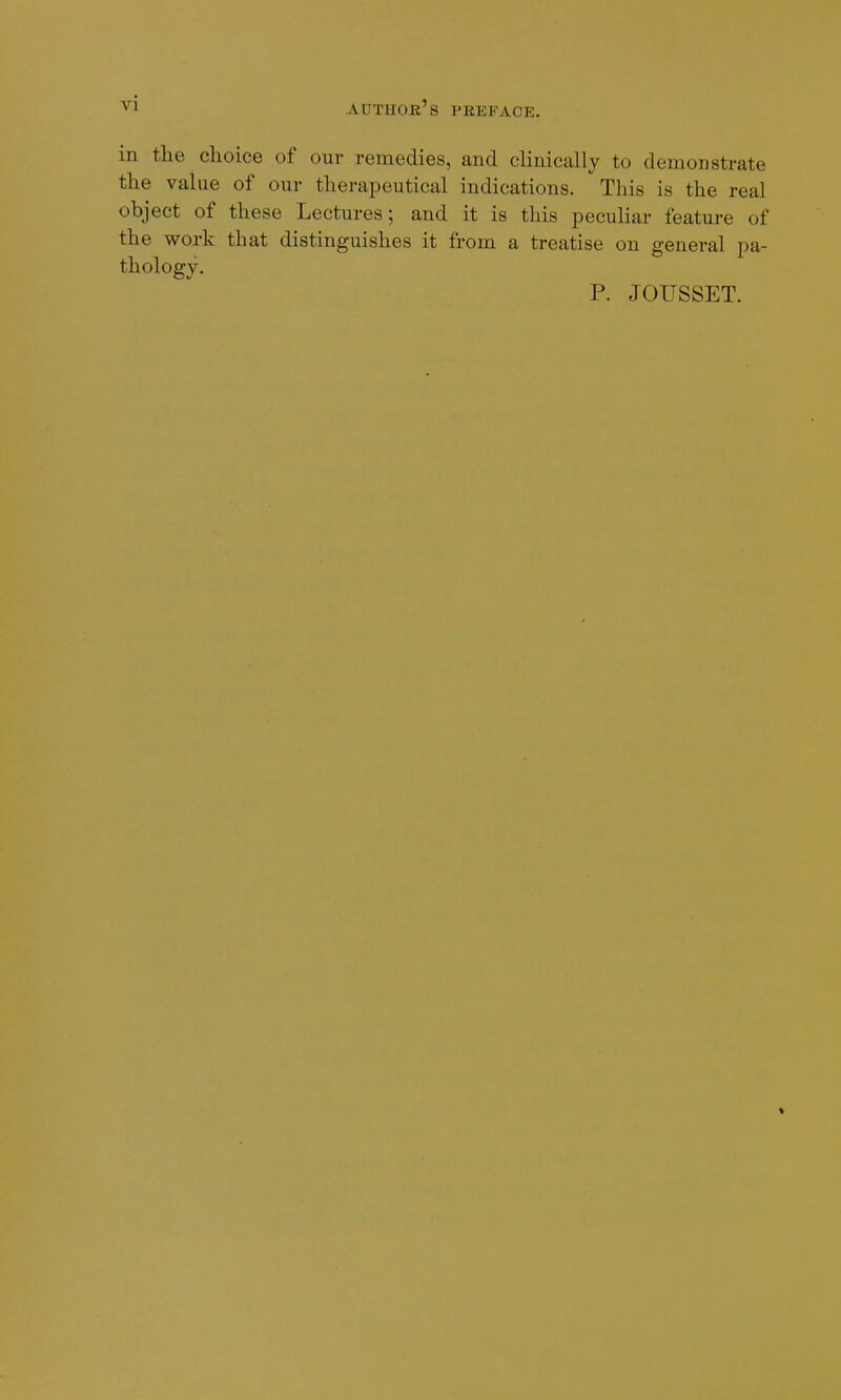 in the choice of our remedies, and clinically to demonstrate the value of our therapeutical indications. This is the real object of these Lectures; and it is this peculiar feature of the work that distinguishes it from a treatise on general pa- thology. P. JOUSSET. *