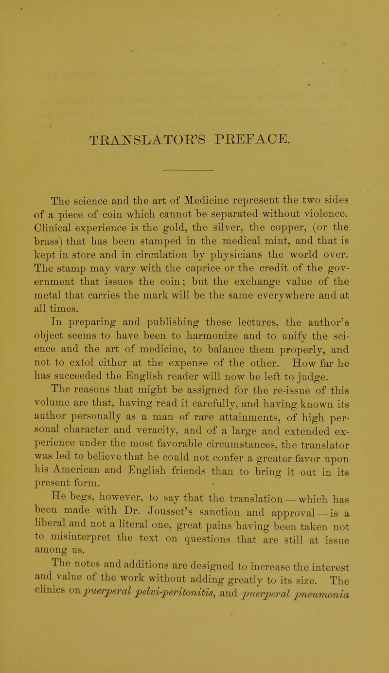 TEANSLATOR'S PREFACE. The science and the art of Medicine represent the two sides of a piece of coin which cannot be separated without violence. Clinical experience is the gold, the silver, the copper, (or the brass) that has been stamped in the medical mint, and that is kept in store and in circulation by physicians the world over. The stamp may vary with the caprice or the credit of the gov- ernment that issues the coin; but the exchange value of the metal that carries the mark will be the same everywhere and at all times. In preparing and publishing these lectures, the author's object seems to have been to harmonize and to unify the sci- ence and the art of medicine, to balance them properly, and not to extol either at the expense of the other. How far he has succeeded the English reader will now be left to judge. The reasons that might be assigned for the re-issue of this volume are that, having read it carefully, and having known its author personally as a man of rare attainments, of high per- sonal character and veracity, and of a large and extended ex- perience under the most favorable circumstances, the translator was led to believe that he could not confer a greater favor upon his American and English friends than to bring it out in its present form. He begs, however, to say that the translation —which has been made with Dr. Jousset's sanction and approval —is a liberal and not a literal one, great pains having been taken not to misinterpret the text on questions that are still at issue among us. The notes and additions are designed to increase the interest and value of the work without adding greatly to its size. The clinics oji puerperal pelm-peritonitis^^t,^ puerperal pneumonia