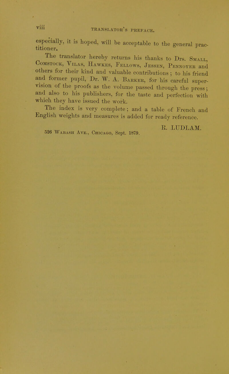 especially, it is hoped, will be acceptable to the general prac- titioner. The translator hereby returns his thanks to Drs. Small, CoMSTOcK, YiLAS, PIawkes, Fellows, Jessen, Pennoter and others for their kind and valuable contributions ; to his friend and former pupil, Dr. W. A. Barker, for his careful super- vision of the proofs as the volume passed through the press; and also to his publishers, for the taste and perfection with which they have issued the work. The index is very complete; and a table of French and English weights and measures is added for ready reference. ... _ R. LUDLAM. 526 Wabash Ave., Chicago, Sept. 1879.