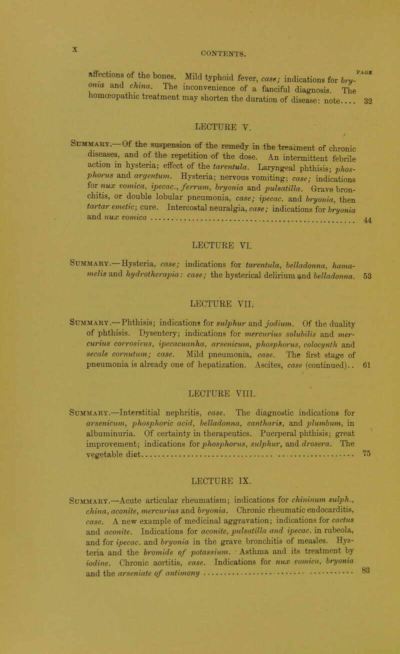 CONTENTS, affections of the bones. Mild typhoid fever, case; indications for hry- oma and china. The inconvenience of a fanciful diagnosis. The homoeopathic treatment may shorten the duration of disease: note.... 32 LECTURE V. CMAiiY.—Of the suspension of the remedy in the treatment of chronic diseases, and of the repetition of the dose. An intermittent febrile action m hysteria; effect of the tarantula. Laryngeal phthisis; phos- phorus and argentum. Hysteria; nervous vomiting; case; indications for nux vomica, ipecac, ferrum, hryonia and Pulsatilla. Grave bron- chitis, or double lobular pneumonia, case; ipecac, and hryonia, then tartar emetic; cure. Intercostal neuralgia, case; indications for hryonia and nux vomica LECTURE VI. Summary.—Hysteria, case; indications for tarentula, belladonna, hama- melis and hydrotherapia: case; the hysterical delirium and helladonna. 53 LECTURE VII. Summary.— Phthisis; indications for sulphur and jodium. Of the duality of phthisis. Dysentery; indications for mercurius soluhilis and mer- curius corrosivus, ipecacuanha, arsenicum, phosphorus, colocynth and secale cornutum; case. Mild pneumonia, case. The first stage of pneumonia is already one of hepatization. Ascites, case (continued).. 61 LECTURE VIII. Summary.—Interstitial nephritis, case. The diagnostic indications for arsenicum, phosphoric acid, helladonna, cantharis, and plumhum, in albuminuria. Of certainty in therapeutics. Puerperal phthisis; great improvement; indications for phosphorus, stdphur, ajad drosera. The vegetable diet 75 LECTURE IX. Summary.—Acute articular rheumatism; indications for chinirium sulph., china, aconite, mercurius and hryonia. Chronic rheumatic endocarditis, case. A new example of medicinal aggravation; indications for cactus and aconite. Indications for aconite, Pulsatilla and ipecac, in rubeola, and for ipecac, and hryonia in the grave bronchitis of measles. Hys- teria and the bromide of potassium. Asthma and its treatment by iodine. Chronic aortitis, case. Indications for nux vomica, hryonia and the arseniate of antimony