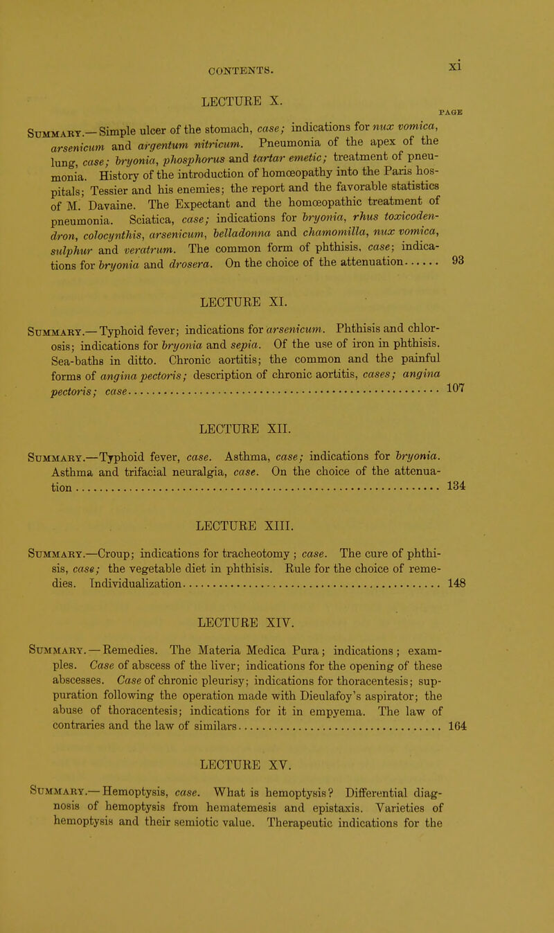 LECTURE X. PAGK Summary.—Simple ulcer of the stomach, case; indications ioxmix vomica, arsenicwn and argentum nitricum. Pneumonia of the apex of the lung, case; bnjonia, phosphorus and tartar emetic; treatment of pneu- monia. History of the introduction of homoeopathy into the Paris hos- pitals; Tessier and his enemies; the report and the favorable statistics of M.' Davaine. The Expectant and the homoeopathic treatment of pneumonia. Sciatica, case; indications for hryonia, rhus toxicoden- dron, colocynthis, arsenicum, helladonna and chamomilla, mix vomica, sulphur and veratrum. The common form of phthisis, case; indica- tions for hryonia and drosera. On the choice of the attenuation 93 LECTURE XI. Summary.—Typhoid fever; indications for arsenicum. Phthisis and chlor- osis; indications for hryonia and sepia. Of the use of iron in phthisis. Sea-baths in ditto. Chronic aortitis; the common and the painful forms of angina pectoris; description of chronic aortitis, cases; angina pectoris; case LECTURE XIL Summary.—Typhoid fever, case. Asthma, case; indications for hryonia. Asthma and trifacial neuralgia, case. On the choice of the attenua- tion 134 LECTURE Xin. Summary.—Croup; indications for tracheotomy ; case. The cure of phthi- sis, case; the vegetable diet in phthisis. Rule for the choice of reme- dies. Individualization 148 LECTURE XIV. Summary. — Remedies. The Materia Medica Pura; indications; exam- ples. Case of abscess of the liver; indications for the opening of these abscesses. Case of chronic pleurisy; indications for thoracentesis; sup- puration following the operation made with Dieulafoy's aspirator; the abuse of thoracentesis; indications for it in empyema. The law of contraries and the law of similars 164 LECTURE XV. Summary.—Hemoptysis, cose. What is hemoptysis? Differential diag- nosis of hemoptysis from hematemesis and epistaxis. Varieties of hemoptysis and their semiotic value. Therapeutic indications for the