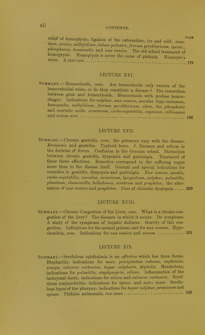 CONTENTS. FAQS relief of hemoptysis; ligation of the extremities; ice and cold; acon- Hum, arrnca, millefolmm, ledum palustre, ferrum perchloricum, ipecac phosphorus, hamamelis and nux vomica. The old-school treatment of hemoptysis. Hemoptysis is never the cause of phthisis. Niemever's error. A rare case LECTURE XVI. Summary.—Hemorrhoids, case. Are hemorrhoids only varices of the hemorrhoidal veins, or do they constitute a disease V The connection between gout and hemorrhoids. Hemorrhoids with profuse hemor- rhages. Indications for sulphur, nux vomica, cesculus hipp;castanum, hamamelis, millefolium, ferrum perchloricum, aloes, the phosphoric and muriatic acids, arsenicum, carho-vegetahilis, capsicum., collinsonia and sedum acre LECTURE XVII. Summary.—Chronic gastritis, case; the potencies vary with the disease. Broussais and gastritis. Typhoid fever. J. Davasse and reform in the doctrine of fevers. Confusion in the German school. Distinction between chronic gastritis, dyspepsia and gastralgia. Treatment of these three affections. Remedies correspond to the suffering organ more than to the disease itself. General and special indications for remedies in gastritis, dyspepsia and gastralgia. Nux vomica, ignatia, carho-vegetabilis, cocculus, arsenicum, lycnpodium, sulphur, Pulsatilla, plumbum, chamomilla, belladonna, veratrum and graphites; the alter- nation of nux vomica and graphites. Case of chlorotic dyspepsia 309 LECTURE XVIII. Summary.—Chronic Congestion of the Liver, case. What is a chronic con- gestion of the liver? The diseases in which it occurs. Its symptoms. A study of the symptoms of hepatic dullness. Gravity of this con- gestion. Indications for the animal poisons and for mix vomica. Hypo- chondria, case. Indications for nux vomica and aurum 231 LECTURE XIX. Summary.—Scrofulous ophthalmia is an affection which has three forms. Blepharitis; indications for mere, precipitatum rubrum, euphrasia, senega, coJcarea carbonica, hepar sulphuris, digitalis. Hordeolum; indications for Pulsatilla, staphi/sagria, silicea. Inflammation of the lachrymal ducts; indications for silicea and calcarea carbonica. Scrof- ulous conjunctivitis; indications for ipecac, and apis; cases. Scrofu- lous lupus of the pharynx; indications for hepar sulphur, arsenicum and opium. Phthisis pulmonalis, two cases