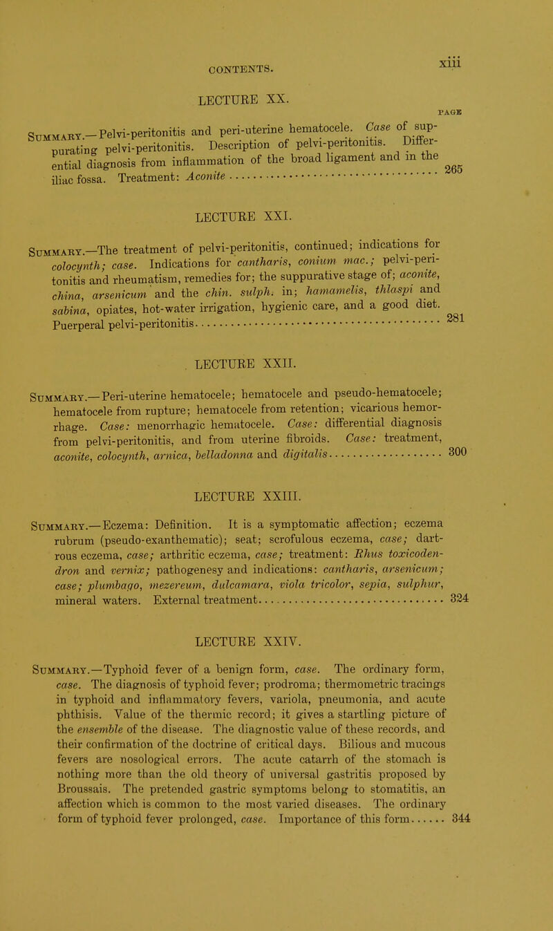 LECTURE XX. PAGB Summary-Pelvi-peritonitis and peri-uterine hematocele. Case of sup- puling pelviperitonitis. Description of pelvi-peritonitxs. Differ- ential diagnosis from inflammation of the broad ligament and m the iliac fossa. Treatment: Aconite LECTURE XXL SuMMARY.-The treatment of pelvi-peritonitis, continued; mdications for colocijnth; case. Indications iov cantharis, conmm mac; pelvi-pen- tonitis and rheumatism, remedies for; the suppurative stage of; acomte, china, arsemcum\nd the chin, sulph. in; hamamelis, thlaspt and sahina, opiates, hot-water irrigation, hygienic care, and a good diet. Puerperal pelvi-peritonitis 281 . LECTURE XXII. Summary.—Peri-uterine hematocele; hematocele and pseudo-hematocele; hematocele from rupture; hematocele from retention; vicarious hemor- rhage. Case: menorrhagic hematocele. Case: differential diagnosis from pelvi-peritonitis, and from uterine fibroids. Case: treatment, aconite, colocynth, arnica, belladonna and digitalis 300 LECTURE XXIII. Summary.—Eczema: Definition. It is a symptomatic affection; eczema rubrum (pseudo-exanthematic); seat; scrofulous eczema, case; dart- rous eczema, case; arthritic eczema, case; treatment: Rhus toxicoden- dron and vernix; pathogenesy and indications: cantharis, arsenicum; case; plumbago, mezereum, dulcamara, viola tricolor, sepia, sulphur, mineral waters. External treatment 324 LECTURE XXIV. Summary.—Typhoid fever of a benign form, case. The ordinary form, case. The diagnosis of typhoid fever; prodroma; thermometric tracings in typhoid and inflrimmaloiy fevers, variola, pneumonia, and acute phthisis. Value of the thermic record; it gives a startling picture of the ensemble of the disease. The diagnostic value of these records, and their confirmation of the doctrine of critical days. Bilious and mucous fevers are nosological errors. The acute catarrh of the stomach is nothing more than the old theory of universal gastritis proposed by Broussais. The pretended gastric symptoms belong to stomatitis, an affection which is common to the most varied diseases. The ordinary form of typhoid fever prolonged, case. Importance of this form 344