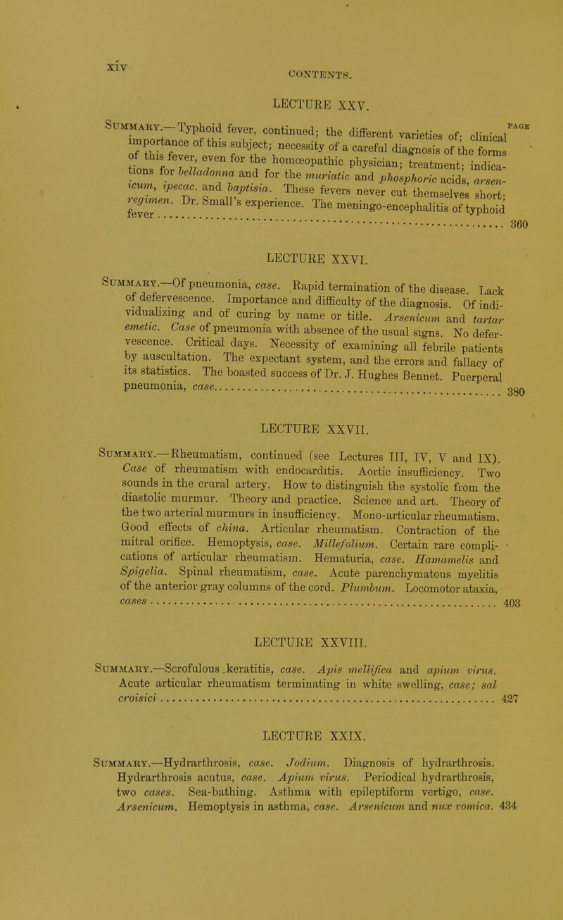 CONTENTS. LECTURE XXV. St;*rMARY -Typhoid fever, continued; the different varieties of- clinical importance of this subject; necessity of a careful diagnosis of the fom  tfon^fo IT; ^^^^°--°P-*l^- Pl^y-ian; Latment nd- hons for belladonna and for the muriatic and phosphoric acidi icum, ipecac, and haptisia. These fevers neveV cut the'msdvJs short . : ---^o-encephaHtL of t^^^^^^^^^^ 360 LECTURE XXVI. SuMMARY.-Of pneumonia, case. Rapid termination of the disease Lack of defervescence. Importance and difficulty of the diagnosis Of indi- viduaHzmg and of curing by name or title. Arsenicum and taHar emetic. Case of pneumonia with absence of the usual signs No defer- vescence. Critical days. Necessity of examining aU febrile patients by auscultation. The expectant system, and the errors and fallacy of its statistics. The boasted success of Dr. J. Hughes Bennet. Puerperal pneumonia, case gg^ LECTURE XXVII. Summary.—Rheumatism, continued (see Lectures III, IV, V and IX). Case of rheumatism with endocarditis. Aortic insufficiency. Two sounds in the crural artery. How to distinguish the systolic from the diastolic murmur. Theory and practice. Science and art. Theory of the two arterial murmurs in insufficiency. Mono-articular rheumatism. Good effects of china. Articular rheumatism. Contraction of the mitral orifice. Hemoptysis, case. Millefolium. Certain rare compli- • cations of articular rheumatism. Hematuria, case. Hamamelis and Spigelia. Spinal rheumatism, case. Acute parenchymatous myelitis of the anterior gray columns of the cord. Plumbum. Locomotor ataxia, cases 403 LECTURE XXVIIl. Summary.—Scrofulous .keratitis, case. Apis melUfica and apinm virus. Acute articular rheumatism terminating in white swelling, case; sal croisici 427 LECTURE XXIX. Summary.—Hydrarthrosis, case. Jodium. Diagnosis of hydrarthrosis. Hydrarthrosis acutus, case. Apium virus. Periodical hydrarthrosis, two cases. Sea-bathing, Asthma with epileptiform vertigo, case. Arsenicum, Hemoptysis in asthma, case. Arsenicum and nux vomica. 434