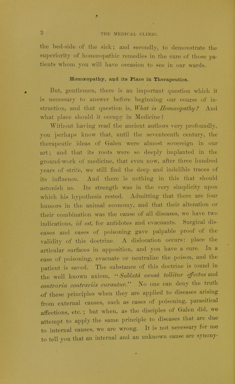 TlIK MEDICAL OLINKJ. the bed-side of the sick; and secondly, to demonstrate the superiority of homoeopathic remedies in tlie cure of those pa- tients whom you will have occasion to see in our wards. Homoeopatliy, aj?.d its Place in Therapeutics. But, gentlemen, there is an important question which it is necessary to answer before beginning (nir course of in- struction, and that question is, What is HomoBopathy? And what place should it occupy in Medicine'( Without having read the ancient authors very profoundly, you perhaps know that, until the seventeenth century, the therapeutic ideas of Galen were almost sovereign in our art; and that its roots were so deeply implanted in the ground-work of medicine, that even now, after three hundred years of striie, we still find the deep and indelible traces of its influence. And there is nothing in this that should astonish us. Its strength was in the very simplicity upon which his hypothesis rested. Admittnig that there are lour humors in the animal economy, and that their alteration or their combination was the cause of all diseases, we have two indications, id est. for antidotes and evacuants. Surgical dis- eases and cases of poisoning gave palpable proof of the validity of this doctrine. A dislocation occurs: place the articular surfaces in apposition, and you have a cure. In a case of poisoning, evacuate or neutralize the poison, and the patient is saved. The substance of this doctrine is lound in the well known axiom, SuUatd oaiisd tollitur efeckis and contraria contrariis curantur.'' No one can deny the truth of these principles when they are applied to diseases arising from external causes, such as cases of poisoning, parasitical affections, etc. ; but when, as the disciples of Galen did, we attempt to apply the same principle to diseases that are due to internal causes, we are wrong. It is not necessary for me to tell you that an internal and an unknown canse are synony-