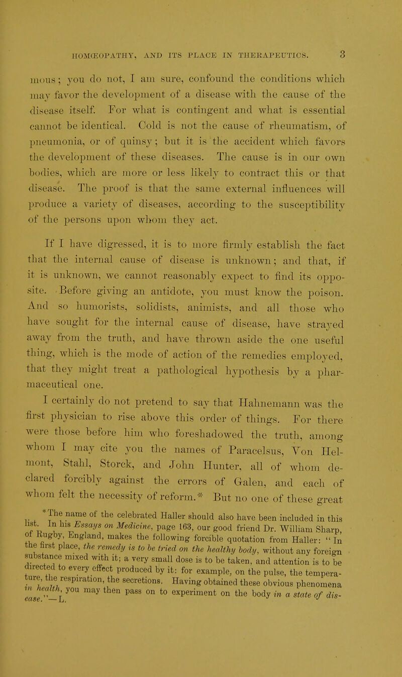 3 moiis ; you do not, I am sure, confound tlie conditions wliich may favor tlie develojjment of a disease with the cause of the disease itself. For what is contingent and what is essential cannot be identical. Cold is not the cause of rheumatism, of pneumonia, or of quinsy; but it is the accident which favors the dcA^elopment of these diseases. The cause is in (mr own bodies, whicli are more or less likely to contract this or that disease. The proof is that the same external influences will produce a variety of diseases, according to the susceptibility of the persons upon whom they act. If I have digressed, it is to more firmlv establish the fact that the internal cause of disease is unknown; and that, if it is unknown, we cannot reasonably expect to find its oppo- site. Before giving an antidote, you must know the poison. And so humorists, solidists, aniniists, and all those who have sought for the internal cause of disease, have strayed away from the truth, and have thrown aside the one useful thing, which is the mode of action of the remedies employed, that they might treat a pathological hypothesis by a phar- maceutical one. I certainly do not pretend to say that Hahnemann was the first physician to rise above this order of things. For there were those before him who foreshadowed the truth, among whom I may cite you the names of Paracelsus, Yon Hel- mont, Stalil, Storck, and John Hunter, all of whom de- clared forcibly against the errors of Galen, and each of whom felt the necessity of reform.- But no one of these great *The name of the celebrated Haller should also have been included in this list^ In his Essaj/s on Medicine, page 163. our good friend Dr. William Sharp, ot Kugby England, makes the following forcible quotation from Haller-  In the farst place, the remedy is to be tried on the healthy hod,j, without any foreign substance mixed with it; a very small dose is to be taken, and attention is to be directed to every effect produced by it: for example, on the pulse, the tempera- ture the respiration, the secretions. Having obtained these obvious phenomena health you may then pass on to experiment on the body in a state of dis-