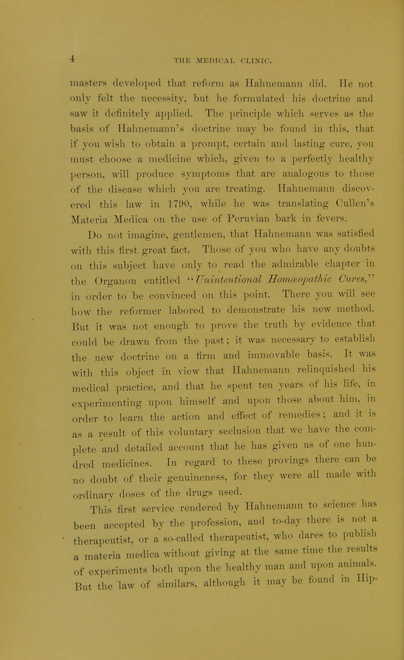 masters developed that reform as ITalnieiuanii did. He not only felt the necessity, but lie ftjrniulated his doctrine and saw it definitely applied. The princijDle wliicli serves as the basis of Hahnemann's doctrine may be found in this, that if you wish to obtain a prompt, certain and lasting cure, you must choose a medicine which, given to a perfectly healthy person, will produce symptoms that are analogous to those of the disease which you are treating. HLahnemann discov- ered this law in 1790, while he was translating Cullen's Materia Medica on the use of Peru%dan bark in fevers. Do not imagine, gentlemen, that Hahnemann was satisfied with this first great fact. Those of yon who have any doubts on this subject have only to read the admirable chapter in the Organon entitled Unintentional Homoeopathic Cures^^^ in order to be convinced on this point. There you will see how the reformer labored to demonstrate his new method. But it was not enough to prove the truth by CAddence that conld be drawn from the past; it was necessary to establish the new doctrine on a firm and immovable basis. It was with this object in view that Hahnemann relinquished his medical practice, and that he spent ten years of his life, in experimenting upon himself and upon those about him, in order to learn the action and eifect of remedies; and it is as a result of this voluntary seclusion that we have the com- plete and detailed account that he has given us of one hmi- dred medicines. In regard to these provings there can be no doubt of their genuineness, for they were all made with ordinary doses of the drugs used. This first service rendered by Hahnemann to science has been accepted by the profession, and to-day there is not a therapeutist, or a so-called therapeutist, who dares to publish a materia medica without giving at the same time the results of experiments both npon the healthy man and upon animals. But the law of similars, although it may be found m IIip-