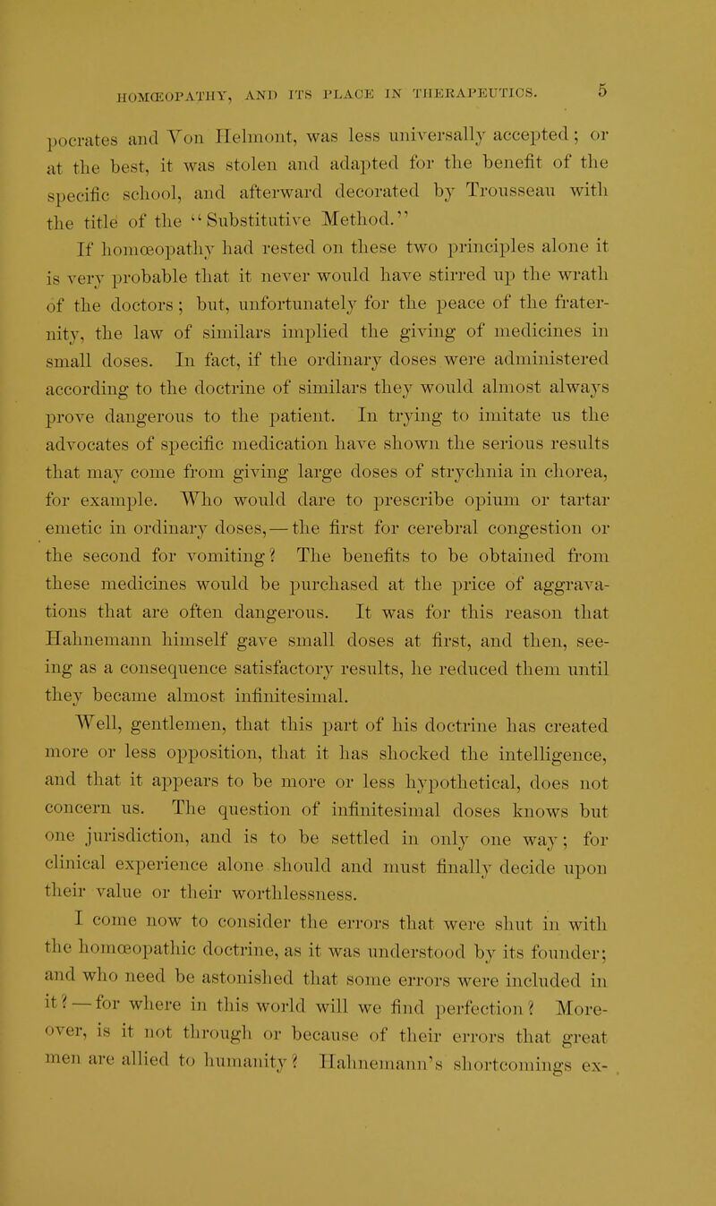 pocrates and Yon Ilelmont, was less universally accepted; or at the best, it was stolen and adapted for the benefit of the specific school, and afterward decorated by Trousseau with the title of the Substitutive Method. If homoeopathy had rested on these two principles alone it is very probable that it never would have stirred up the wrath of the doctors ; but, unfortunately for the peace of the frater- nity, the law of similars implied the giving of medicines in small doses. In fact, if the ordinary doses were administered according to the doctrine of similars they would almost always prove dangerous to the patient. In trying to imitate us the advocates of specific medication have shown the serious results that may come from giving large doses of strychnia in chorea, for example. Who would dare to prescribe oj)ium or tartar emetic in ordinaiy doses, — the first for cerebral congestion or the second for vomiting ? The benefits to be obtained from these medicines would be purchased at the price of aggrava- tions that are often dangerous. It was for this reason that Hahnemann himself gave small doses at first, and then, see- ing as a consequence satisfactory results, he reduced them until they became almost infinitesimal. Well, gentlemen, that this part of his doctrine has created more or less opposition, that it has shocked the intelligence, and that it appears to be more or less hypothetical, does not concern us. The question of infinitesimal doses knows but one jurisdiction, and is to be settled in only one way; for clinical experience alone should and must finally decide upon their value or their worthlessness. I come now to consider the errors that were shut in with the homoeopathic doctrine, as it was understood by its founder; and who need be astonished that some errors were included in it? —for where in this world will we find perfection? More- over, is it not through or because of their errors that great men are allied to humanity? Hahnemann's shortcomings ex-