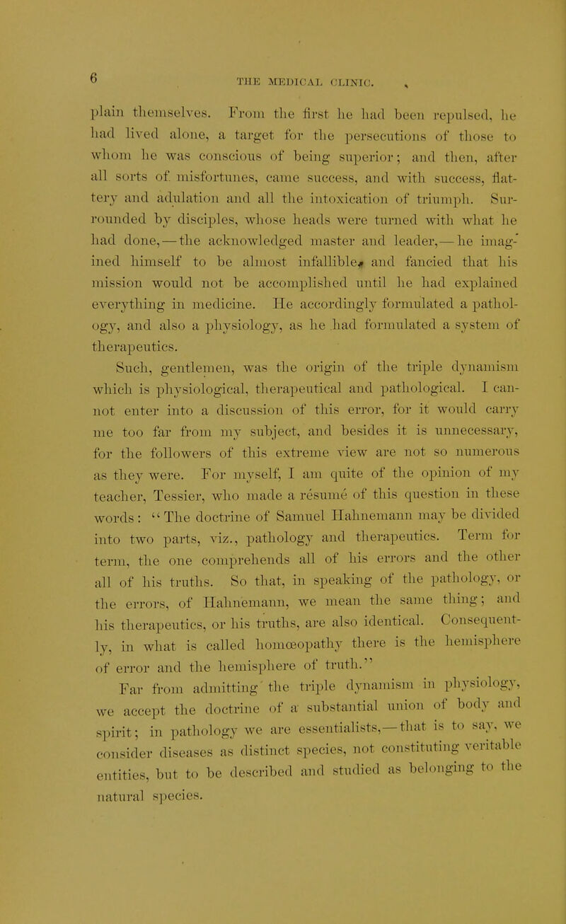 plain themselves. From the first he luid been reiDulsed, lie had lived alone, a target for the persecutions of those to whom he was conscious of being superior; and then, after all sorts of misfortunes, came success, and with success, flat- tery and adulation and all the intoxication of triumph. Sur- rounded by disciples, whose heads were turned with what he had done, — the acknowledged master and leader,— he imag- ined himself to be almost infallible^ and fancied that his mission wonld not be accomplished nntil he had explained everything in medicine. He accordingly formulated a pathol- ogy, and also a physiology, as he had formulated a system of therapeutics. Such, gentlemen, was the origin of the triple dynamism which is physiological, therapeutical and pathological. I can- not enter into a discussion of this error, for it would carry me too far from my subject, and besides it is unnecessary, for the followers of this extreme view are ]iot so numerons as they were. For myself, I am quite of the opinion of my teacher, Tessier, who made a resume of this cpiestion in these words :  The doctrine of Samuel Hahnemann may be divided into two parts, viz., pathology and therapeutics. Term for term, the one comprehends all of his errors and the other all of his truths. So that, in speaking of the pathology, or the errors, of Hahnemann, we mean the same thing; and his therapeutics, or his truths, are also identical. Consequent- ly, in what is called homoeopathy there is the hemisphere of error and the hemisphere of truth. Far from admitting' the triple dynamism in physiology, we accept the doctrine of a substaiitial union of body and spirit; in pathology we are essentialists,—that is to say, we consider diseases as distinct species, not constituting veritable entities, but to be described and studied as belonging to the natural species.