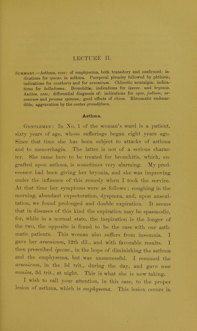 LECTURE II. Summary—Asthma, case; of emphysema, both transitory and confirmed; in- dications for ipecac, in asthma. Puerperal pleurisy followed by phthisis; indications for cantharis and for arsenicum. Chlorotic neuralgia; indica- tions for belladonna. Bronchitis; indications for ipecac, and hryonia. Ascites, case; diiierential diagnosis of: indications for apis, jodium, ar- senicum and primus spinosa; good eflfects of china. Rheumatic endocar- ditis ; aggravation by the cactus grandiflora. Asthma. Gentlemen: In No. 1 of the woman's ward is a patient, sixty years of age, whose sufferings began eight years ago. Since that time she has been subject to attacks of asthma and to menorrhagia. The latter is not of a serions charac- ter. She came here to be treated for bronchitis, which, en- grafted npon asthma, is sometimes very alarming. My pred- ecessor had been giving her bryonia, and she was improving under the influence of tliis remedy when I took the service. At that time her symptoms were as follows : coughing in the morning, abundant expectoration, dyspnoea, and, upon auscul- tation, we found prolonged and double expiration. It seems that in diseases of this kind the expiration may be spasmodic, for, while in a normal state, the inspiration is the longer of the two, the opposite is found to be the case with our asth- matic patients. This woman also suffers from insomnia. I gave her arsenicum^ 12th dil., and with favorable results. I then prescribed ipecac, in the hope of diminishing the asthma and the emphysema, but was unsuccessful. I resumed the arsenicum, in the 3d trit., during the day, and gave nux vomica, 3d trit., at night. This is what she is now taking. I wish to call your attention, in this case, to the proper lesion of asthma, which is emphysema. Tliis lesion occurs in