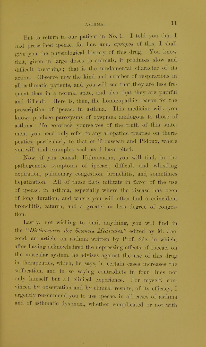 ASTHMA. But to return to our patient in No. 1. I told you that I liad prescribed ipecac, for her, and, apropos of this, I shall give you the physiological history of this drug. You know that, given in large doses to animals, it produoes slow and difficult breathing; that is the fundamental character of its action. Observe now the kind and number of respirations in all asthmatic patients, and you will see that they are less fre- quent than in a normal state, and also that they are painful and difficult. Here is, then, the homoeopathic reason for the prescription of ipecac, in asthma. This medicine will, you know, produce paroxysms of dyspnoea analogous to those of asthma. To convince yourselves of the truth of this state- ment, you need only refer to any allopathic treatise on thera- peutics, particularly to that of Trousseau and Pidoux, where you will find examples such as I have cited. ]^ow, if you consult Hahnemann, you will find, in the pathogenetic symptoms of ipecac, difficult and whistling expiration, pulmonary congestion, bronchitis, and. sometimes hepatization. All of these facts militate in favor of the use of ipecac, in asthma, especially where the disease has been of long duration, and where 30u will often find a coincident bronchitis, catarrh, and a greater or less degree of conges- tion. Lastly, not wishing to omit anything, you will find in the ^'■Dictionnaire des Sdences Medicales,''^ edited by M. Jac- coud, an article on asthma wi^itten by Prof. See, in which, after having acknowledged the depressing effects of ipecac, on the muscular system, he advises against the use of this drug in therapeutics, which, he says, in certain cases increases the suffocation, and in so saying contradicts in four lines not only himself but all clinical experience. For myself, con- vinced by observation and by clinical results, of its efficacy, I urgently recommend you to use ipecac, in all cases of asthma and of asthmatic dyspnoea, whether coniplicated or not with