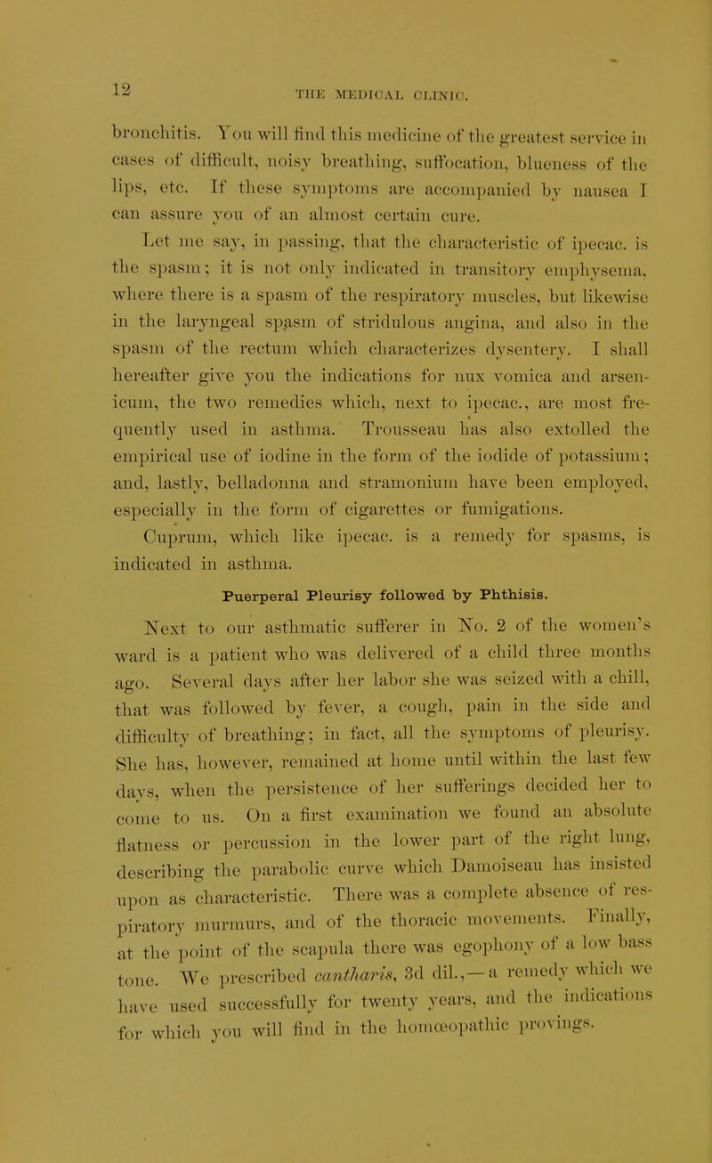 THE MEDICAL CLINIO. bronchitis. Yon will find tins medicine of the greatest service in cases of difficnlt, noisy breathing, suffocation, blueness of the lips, etc. If these symptoms are accompanied by nausea I can assure you of an almost certain cure. Let me say, in passing, that the characteristic of ipecac, is the spasm; it is not only indicated in transitory emphysema, where there is a spasm of the respiratory muscles, but likewise in the laryngeal spasm of stridulous angina, and also in the spasm of the rectum which characterizes dysentery. I shall hereafter give you the indications for nux vomica and arsen- icum, the two remedies which, next to ipecac, are most fre- quently used in asthma. Trousseau has also extolled the empirical use of iodine in the form of the iodide of potassium; and, lastly, belladonna and stramonium have been employed, especially in the form of cigarettes or fumigations. Cuprum, which like ipecac, is a remedy for spasms, is indicated in asthma. Puerperal Pleurisy followed by Phthisis. Next to our asthmatic sufferer in l^o. 2 of the women's ward is a patient who was delivered of a child three months ago. Several days after her labor she was seized with a chill, that was followed by fever, a cough, pain in the side and difficulty of breathing; in fact, all the symptoms of pleurisy. She has, however, remained at home until within the last few days, when the persistence of her sufferings decided her to come to us. On a first examination we found an absolute flatness or percussion in the lower part of the right lung, describing the parabolic curve which Damoiseau has insisted npon as characteristic. There was a complete absence of res- piratory murmurs, and of the thoracic movements. Finally, at the point of the scapula there was egophony of a low bass tone. We prescribed cantharis, 3d dil.,-a remedy which we have used successfully for twenty years, and the indications for which you will find in the homoeopathic provings.