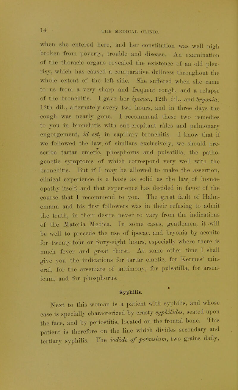 when she entered here, and her constitution was well nigh broken from poverty, trouble and disease. An examination of the thoracic organs revealed the existence of an old pleu- risy, which has caused a comparative dullness throughout the whole extent of the left side. She suffered when she came to us from a very sharp and fi-equent cough, and a relapse of the bronchitis. I gave her ipecac, 12th dil., and Iryonia, 12th dil., alternately every two hours, and in three days the cough was nearly gone. I recommend these two remedies to you in bronchitis with sub-crepitant rales and pulmonary engorgement, id est, in capillary bronchitis. I know that if we followed the law. of similars exclusively, we should pre- scribe tartar emetic, phosphorus and pulsatilla, the patho- genetic symptoms of which correspond very well with the bronchitis. But if I may be allowed to make the assertion, clinical experience is a basis as solid as the law of homoe- opathy itself, and that experience has decided in favor of the course that I recommend to you. The great fault of Hahn- emann and his first followers was in their refusing to admit the truth, in their desire never to vary from the indications of the Materia Medica. In some cases, gentlemen, it -will be well to precede the use of ipecac, and bryonia by aconite for twenty-four or forty-eight hours, especially where there is much fever and great thirst. At, some othei time I shall give you the indications for tartar emetic, for Kermes' min- eral, for the arseniate of antimony, for pulsatilla, for arsen- icum, and for phosphorus. • Syphilis. Next to this woman is a patient with syphilis, and whose case is specially characterized by crusty sypJiilides, seated upon the face, and by periostitis, located on the frontal bone. This patient is therefore on the line which divides secondary and tertiary syphilis. The iodide of potassium, two grains daily,