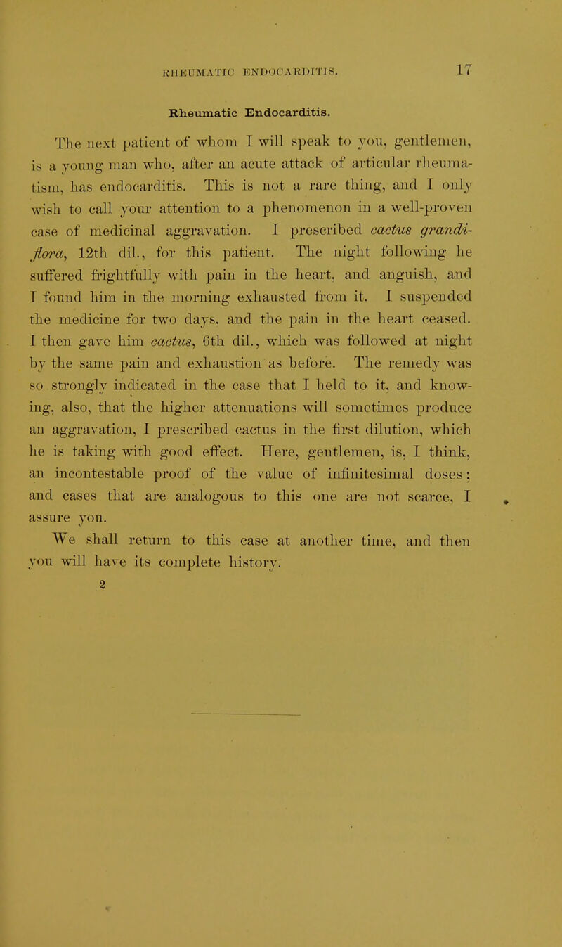 RHEUMATIC ENDOCARDITIS. Rheumatic Endocarditis. The next patient of whom I will speak to you, gentlemen, is a young man who, after an acute attack of articular rheuma- tism, has endocarditis. This is not a rare thing, and I only wish to call your attention to a phenomenon in a well-proven case of medicinal aggravation. I prescribed cactus grandi- fiora^ 12th dil., for this patient. The night following he suffered frightfully with pain in the heart, and anguish, and I found him in the morning exhausted from it. I suspended the medicine for two days, and the pain in the heart ceased. I then gave him cactus^ 6th dil., which was followed at night by the same pain and exhaustion as before. The remedy was so strongly indicated in the case that I held to it, and know- ing, also, that the higher attenuations will sometimes produce an aggravation, I prescribed cactus in the first dilution, which he is taking with good effect. Here, gentlemen, is, I think, an incontestable proof of the value of infinitesimal doses; and cases that are analogous to this one are not scarce, I assure you. We shall return to this case at another time, and then you will have its complete history. 3
