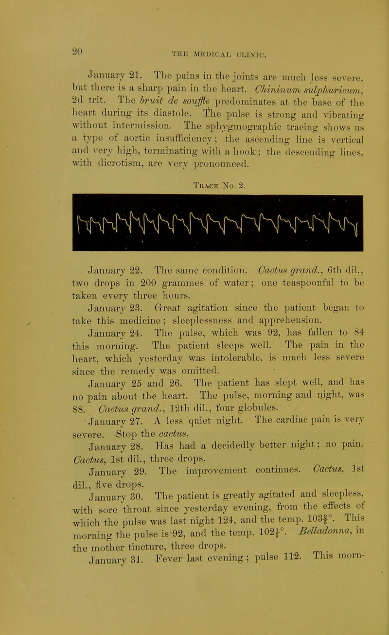 TIIK MEDICAL (;L1NI(;. January 21. The pains in the joints are niucli less severe, but there is a sharp pain in the heart. Ohininum suVphuricn/ni, 2d trit. The hruit de souffie predominates at the base of the lieart during its diastole. T^he pulse is strong and vibrating without intermission. The sphygmographic tracing shows us a type of aortic insufficiency; the ascending line is vertical and very high, terminating with a hook; the descending lines, with dicrotism, are very pronounced. Trace No. 2. January 22. The same condition. Cactus grand., 6th dil., two drops in 200 grammes of water; one teaspoonful to be taken every three hours. January 23. Great agitation since the patient began to take this medicine; sleeplessness and apprehension. January 24. The pulse, which was 92, has fallen to 84 this morning. The j)atient sleeps well. The pain in the heart, which yesterday was intolerable, is much less severe since the remedy was omitted. January 25 and 26. The patient has slept well, and has no pain about the heart. The pulse, morning and night, was 88. Cactus grand., 12th dil., four globules. January 27. A less quiet night. The cardiac pain is very severe. Stop the cactus. January 28. Has had a decidedly better night; no pain. Cactus, 1st dil., three drops. January 29. The improvement continues. Cactus, 1st dil., five drops. January 30. The patient is greatly agitated and sleepless,^ with sore throat since yesterday evening, from the eff'ects of which the pulse was last night 124, and the temp. 103f°. This morning the pulse is-92, and the temp. 102^°. Belladooina, in the mother tincture, three drops. January 3J. Fever last evening; pulse 112. This morn-
