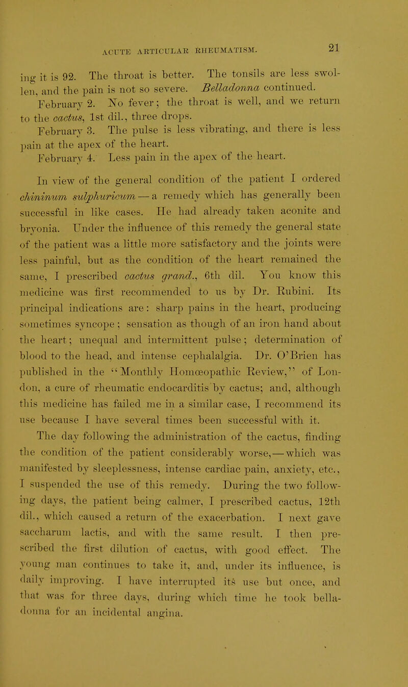 iui? it is 92. The throat is better. The tonsils are less swol- len, and the pain is not so severe. Belladonna continued. Vebrnaiy 2. I^o fever; the throat is well, and we return to the cacttos, 1st dil., three drops. February 3. The pulse is less vibrating, and there is less pain at the apex of the heart. February 4. Less pain in the apex of the heart. In view of the general condition of the patient I ordered chininum suljphuricum — a remedy which has generally been successful in like cases. He had already taken aconite and bryonia. Under the influence of this remedy the general state of the patient was a little more satisfactory and the joints were less painful, but as the condition of the heart remained the same, I prescribed cactus grand.^ 6th dil. You know this medicine was first recommended to us bv Dr. Rubini. Its principal indications are : sharp pains in the heart, producing sometimes syncope ; sensation as though of an iron hand about the heart; unequal and intermittent pulse ; determination of blood to the head, and intense cephalalgia. Dr. O'Brien has published in the Monthly Homoeopathic Review, of Lon- don, a cure of rheumatic endocarditis by cactus; and, although this medicine has failed me in a similar case, I recommend its use because I have several times been successful with it. The day following the administration of the cactus, finding the condition of the patient considerably worse,—which was manifested by sleeplessness, intense cardiac pain, anxiety, etc., I suspended the use of this remedy. During the two follow- ing days, the patient being calmer, I prescribed cactus, 12th dil., which caused a return of the exacerbation. I next gave saccharuni lactis, and with the same result. T then pre- scribed the first dilution of cactus, with good effect. The young man continues to take it, and, under its influence, is <laily improving. I have interrupted its use but once, and that was for three days, during which time he took bella- <U)nna for an incidental angina.