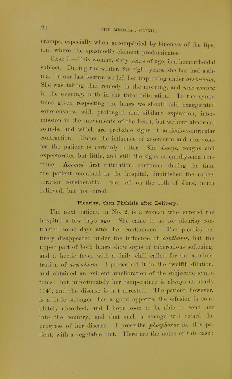 * I'lIK MEDICAL CLINIC. cmmps, especially when accompanied by blueness of the lips, and where the spasmodic element predominates. Case I.—This woman, sixty years of age, is a hemoiThoidal subject. During the winter, for eight years, she has had asth- ma. In our last lecture we left her improving under arsenicum, She was taking that remedy in the morning, and nux vomica in the evening, both in the third trituration. To the symp- toms given respecting the lungs we should add exaggerated sonorousness with prolonged and sibilant expiration, inter- mission in the movements of the heart, but without abnormal sounds, and which are probable signs of auriculo-ventricular contraction. Under the influence of arsenicum and nux vom- ica the patient is certainly better. She sleeps, coughs and expectorates but little, and still the signs of emphysema con- tinue. Kermes' first trituration, continued during the time the patient remained in the hospital, diminished the expec- toration considerably. She left on the 11th of June, much relieved, but not cured. Pleurisy, then Phthisis after Delivery. The next patient, in JSTo. 2, is a woman who entered the hospital a few days ago. She came to us for pleurisy con- tracted some days after her confinement. The pleurisy en- tirely disappeared under the influence of cantharis^ but the upper part of both lungs show signs of tuberculous softening, and a hectic fever with a daily chill called for the adminis- tration of arsenicum. I prescribed it in the twelfth dilution, and obtained an evident amelioration of the subjective symp- toms ; but unfortunately her temperature is always at nearly 104°, and the disease is not arrested. The patient, however, is a little strongei', has a good appetite, the efi:usion is com- pletely absorbed, and I hope soon to be able to send her into the country, and that such a change will retard the progress of lier disease. I prescribe j)hosphorus for this pa- tient, with a vegetable diet. Here are the notes of this case:
