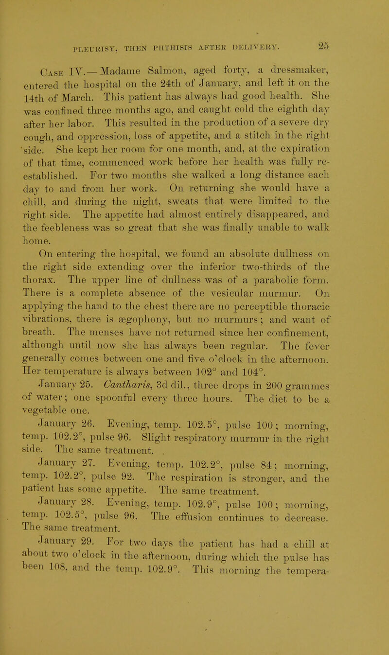 Case IV.—Madame Salmon, aged forty, a dressmaker, entered the hospital on the 24th of January, and left it on the 14th of March. This patient has always had good health. She was confined three months ago, and caught cold the eighth day after her labor. This resulted in the production of a severe dry cough, and oppression, loss of appetite, and a stitch in the right side. She kept her room for one month, and, at the expiration of that time, commenced work before her health was fully re- established. For two months she walked a long distance each day to and from her work. On returning she would have a chill, and during the night, sweats that were limited to the right side. The appetite had almost entirely disaj^peared, and the feebleness was so great that she was finally unable to walk home. On entering the hosj^ital, we found an absolute dullness on the right side extending over the inferior two-thirds of the thorax. The upper line of dullness was of a parabolic form. There is a complete absence of the vesicular murmur. On applying the hand to the chest there are no perceptible thoracic vibrations, there is aegophony, but no murmurs ; and want of breath. The menses have not returned since her confinement, although until now she has always been regular. The fever generally comes between one and five o'clock in the afternoon. Her temperature is always between 102° and 104°. January 25. Caniharis^ 3d dil., three drops in 200 grammes of water; one spoonful every three hours. The diet to be a vegetable one. January 26. Evening, temp. 102.5°, pulse 100; morning, temp. 102.2°, pulse 96. Slight respiratory murmur in the right side. The same treatment. January 27. Evening, temp. 102.2°, pulse 84; morning, temp. 102.2°, pulse 92. The respiration is stronger, and the patient has some appetite. The same treatment. January 28. Evening, temp. 102.9°, pulse 100; morning, temp. 102.5°, pulse 96. The effusion continues to decrease. The same treatment. January 29. For two days the patient has had a chill at about two o'clock in the afternoon, during which the pulse has heen 108, and the temp. 102.9°. This morning the tempera-