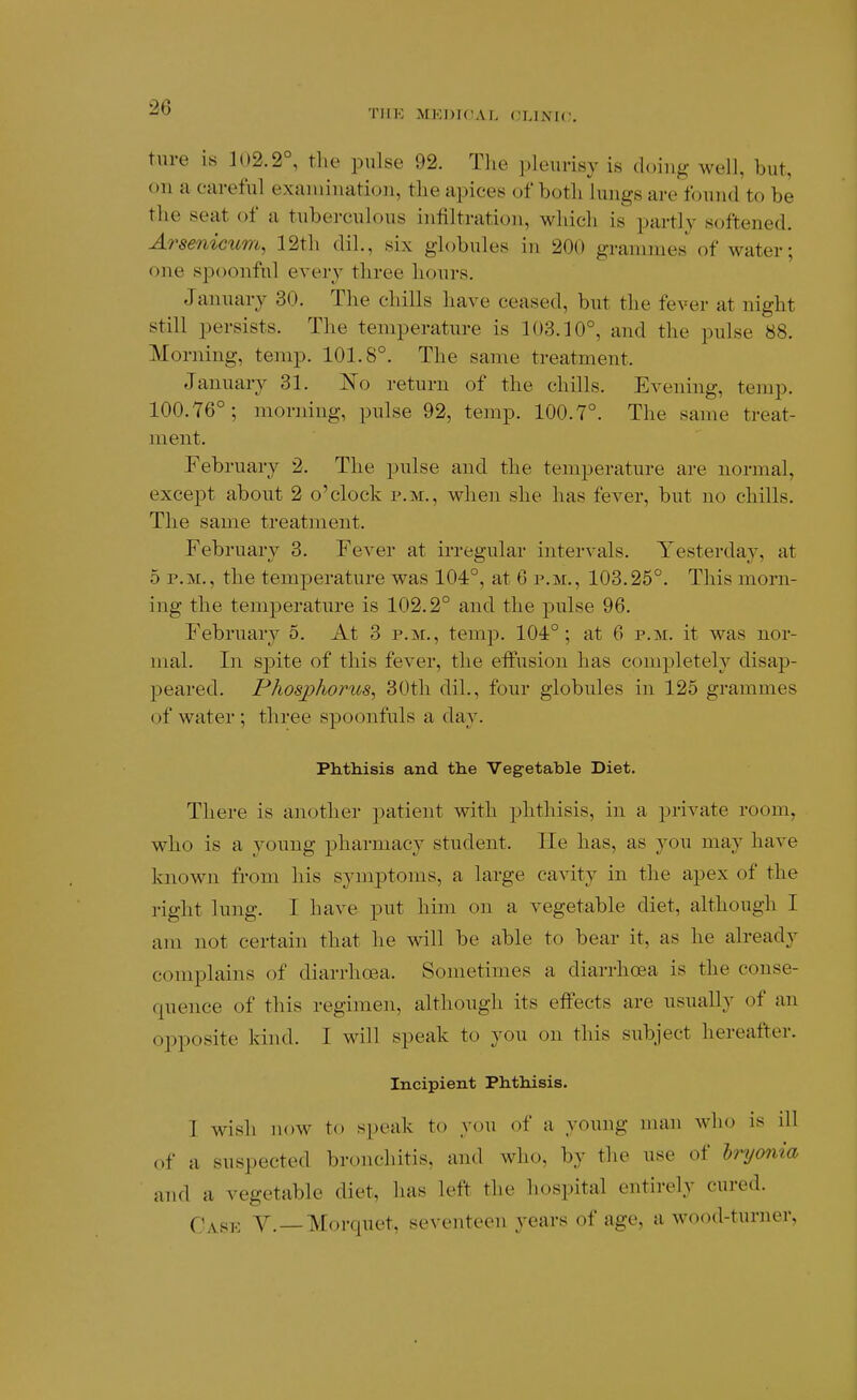 TIIK MEDICAL CLINIC ture is ]02.2°, tlie pulse 92. The pleurisy is doing well, but, on a careful examination, the apices of both lungs are found to be the seat of a tuberculous infiltration, which is partly softened. Arsenicum, 12th dil., six globules in 200 grammes of water; one spoonful every three hours. January 30. The chills have ceased, but the fever at night still persists. The temperature is 103.10°, and the pulse 88. Morning, temp. 101.8°. The same treatment. January 31. No return of the chills. Evening, temp. 100.76°; morning, pulse 92, temp. 100.7°. The same treat- ment. February 2. The pulse and the temperature are normal, except about 2 o'clock p.m., when she has fever, but no chills. The same treatment. February 3. Fever at irregular intervals. Yesterday, at 5 P.M., the temperature was 104°, at 6 p.m., 103.25°. This morn- ing the temperature is 102.2° and the pulse 96. February 5. At 3 p.m., temp. 104° ; at 6 p.m. it was nor- mal. In spite of this fever, the effusion has completely disap- peared. Phosphorus, 30th dil., four globules in 125 grammes of water ; three spoonfuls a day. Phthisis and the Vegetable Diet. There is another patient with phthisis, in a private room, who is a young pharmacy student. He has, as you may have known from his symptoms, a large cavity in the apex of the right lung. I have put him on a vegetable diet, although I am not certain that he will be able to bear it, as he already complains of diarrhoea. Sometimes a diarrhoea is the conse- quence of this regimen, although its effects are usually of an opposite kind. I will speak to you on this subject hereafter. Incipient Phthisis. I wish now to speak to you of a young man who is ill of a suspected bronchitis, and who, by the use of hryo7ii(i and a vegetable diet, has left the hospital entirely cured. Cj^f,y^ Y._Morquet, seventeen years of age, a wood-turner,
