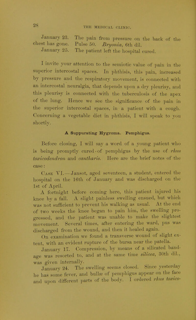 THE MEDICAL CLINIC. January 23. The pain from pressure on the back of the chest has gone. Pulse 50. Bryonia, 6th dih January 25. The patient left the hospital cured. I mvite your attention to the seraiotic value of pain in the superior intercostal spaces. In phthisis, this pain, increased by pressure and the respiratory movement, is connected with an intercostal neuralgia, that depends upon a dry pleurisy, and this pleurisy is connected with the tuberculosis of the apex of the lung. ITence we see the significance of the pain in the superior intercostal sj)aces, in a patient with a cough. Concerning a vegetable diet in phthisis, I will speak to you shorth'. A Suppurating Hygroma. Pemphigus. Before closing, I will say a word of a young patient who is being promptly cured • of pemphigus by the use of rJms toxicodendron and cantharis. Here are the brief notes of the case: Case YI.— Jansot, aged seventeen, a student, entered the hospital on the 16th of January and was discharged on the 1st of April. A fortnight before coming here, this patient injured his knee by a fall. A slight painless swelling ensued, but which was not sufficient to prevent his walking as usual. At the end of two weeks the knee began to pain him, the swelling pro- gressed, and the patient was unable to make the slightest movement. Several times, after entering the ward, pus was discharged from the wound, and then it healed again. On examination we found a transverse wound of slight ex- tent, with an evident rupture of the bursa near the patella. January 17. Compression, by means of a silicated band- age was resorted to, and at the same time silicea, 30tli dil., was given internally. January 24. The swelling seems closed. Since yesterday he has some fever, and bullae of pemphigus appear on the face and upon different parts of the body. T ordered rhus toxico-