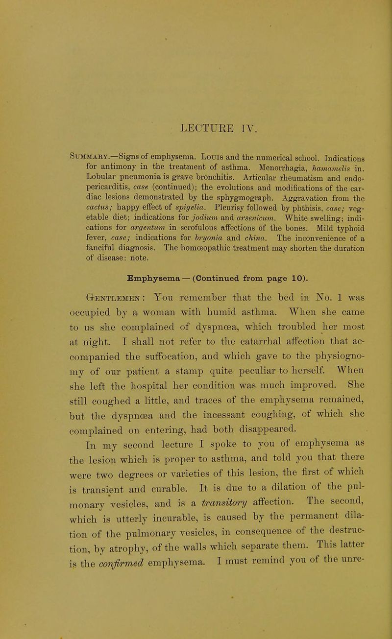 LECTUEE IV. Summary—Signs of emphysema. Louis and the numerical school. Indications for antimony in the treatment of asthma. Menorrhagia, hamamelis in. Lobular pneumonia is grave bronchitis. Articular rheumatism and endo- pericarditis, case (continued); the evolutions and modifications of the car- diac lesions demonstrated by the sphygmograph. Aggravation from the cactus; happy effect of spigelia. Pleurisy followed by phthisis, case; veg- etable diet; indications for jodium and arsenicum. White swelling; indi- cations for argentum in scrofulous affections of the bones. Mild typhoid fever, case; indications for bryonia and china. The inconvenience of a fanciful diagnosis. The homoeopathic treatment may shorten the duration of disease: note. Emphysema — (Continued from page 10). Ctentlemen: You remember tliat the bed in l^o. 1 was occupied, by a woman witb humid asthma. When she came to us she complained of dyspnoea, which troubled her most at night. I shall not refer to the catarrhal affection that ac- companied the suffocation, and which gave to the physiogno- my of our patient a stamp quite peculiar to herself. When she left the hospital her condition was much improved. She still coughed a little, and traces of the emphysema remained, but the dyspnoea and the incessant coughing, of which she complained on entering, had both disappeared. In my second lecture I spoke to you of emphysema as the lesion which is proper to asthma, and told you that there were two degrees or varieties of this lesion, the first of which is transient and curable. It is due to a dilation of the pul- monary vesicles, and is a transitory affection. The second, which is utterly incurable, is caused by the permanent dila- tion of the pulmonary vesicles, in consequence of the destruc- tion, by atrophy, of the walls which separate them. This latter is the confirmed emphysema. I must rernind you of the unre-