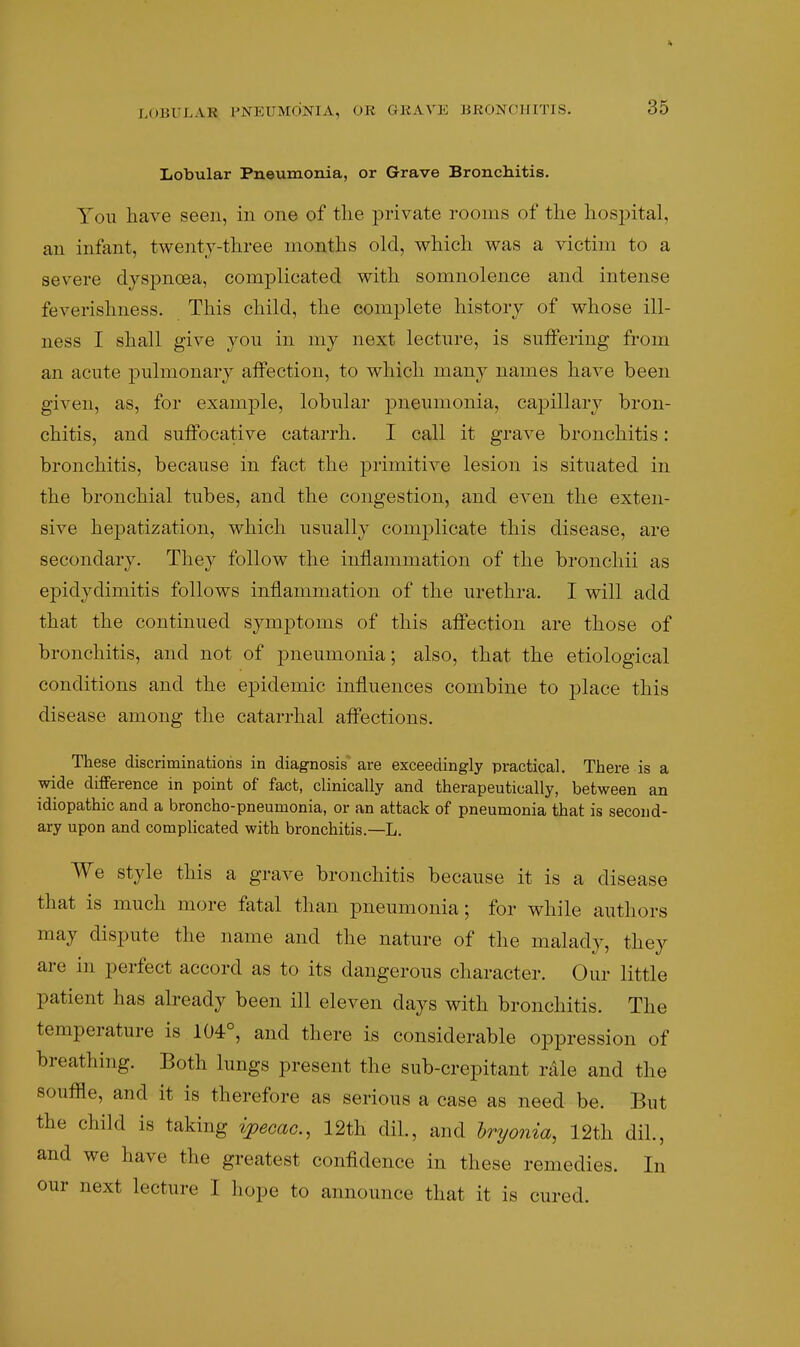 Lobular Pneumonia, or Grave Bronchitis. You have seen, in one of the ^^I'ivate rooms of the hospital, an infant, twenty-three months old, which was a victim to a severe dyspnoea, complicated with somnolence and intense feverishness. This child, the complete history of whose ill- ness I shall give yon in my next lecture, is suffering from an acute pulmonary affection, to which many names have been given, as, for example, lobular pneumonia, capillary bron- chitis, and suffocative catarrh. I call it grave bronchitis: bronchitis, because in fact the j)i'iinitive lesion is situated in the bronchial tubes, and the congestion, and even the exten- sive hepatization, which usually complicate this disease, are secondary. They follow the inflammation of the bronchii as epidydimitis follows inflammation of the urethra. I will add that the continued symptoms of this affection are those of bronchitis, and not of pneumonia; also, that the etiological conditions and the ej)idemic influences combine to place this disease among the catarrhal affections. These discriminations in diagnosis are exceedingly practical. There is a wide difference in point of fact, clinically and therapeutically, between an idiopathic and a broncho-pneumonia, or an attack of pneumonia that is second- ary upon and complicated with bronchitis.—L. We Style this a grave bronchitis because it is a disease that is much more fatal than pneumonia; for while authors may dispute the name and the nature of the malady, they are in perfect accord as to its dangerous character. Our little patient has already been ill eleven days with bronchitis. The temperature is 104°, and there is considerable oppression of breathing. Both lungs present the sub-crepitant rdle and the souffle, and it is therefore as serious a case as need be. But the child is taking ijpecac, 12th dil, and hryonia, 12th dil., and we have the greatest confidence in these remedies. In our next lecture I hope to announce that it is cured.