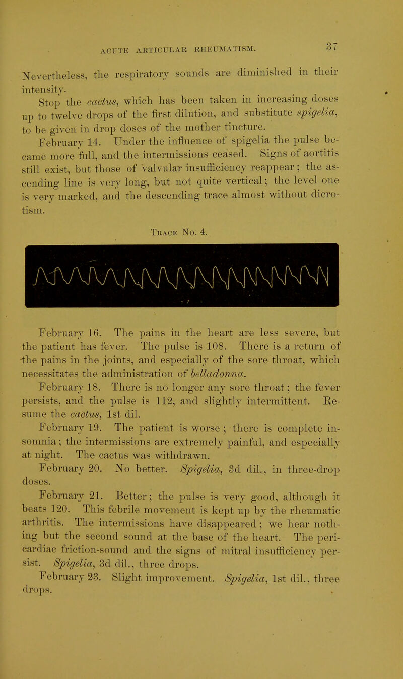 ACUTE ARTICULAR RHEUMATISM. Nevertheless, the respiratory sounds are diminislied in their intensity. Stop the caehis, which has been taken in increasing doses up to twelve drops of the first dilution, and substitute spigelia, to be given in drop doses of the mother tincture. February 14. Under the influence of spigelia the pulse be- came more full, and the intermissions ceased. Signs of aortitis still exist, but those of Valvular insufficiency reappear ; the as- cending line is very long, but not quite vertical; the level one is very marked, and the descending trace almost without dicro- tism. Trace No. 4. February 16. The pains in the heart are less severe, but the patient has fever. The pulse is 108. There is a return of -the pains in the joints, and especially of the sore throat, which necessitates the administration of belladonna. February 18. There is no longer any sore throat; the fever persists, and the pulse is 112, and slightly intermittent. Re- sume the cactus^ 1st dil. February 19. The patient is worse ; there is complete in- somnia ; the intermissions are extremely painful, and especially at night. The cactus was withdrawn. February 20. No better. Spigelia^ 3d dil., in three-drop doses. February 21. Better; the pulse is very good, although it beats 120. This febrile movement is kept up by the rheumatic arthritis. The intermissions have disappeared; we hear noth- ing but the second sound at the base of the heart. The peri- cardiac friction-sound and the signs of mitral insufiiciency per- sist. Spigelia, 3d dil., three drops. February 23. Slight improvement. Spigelia, 1st dil., three drops.