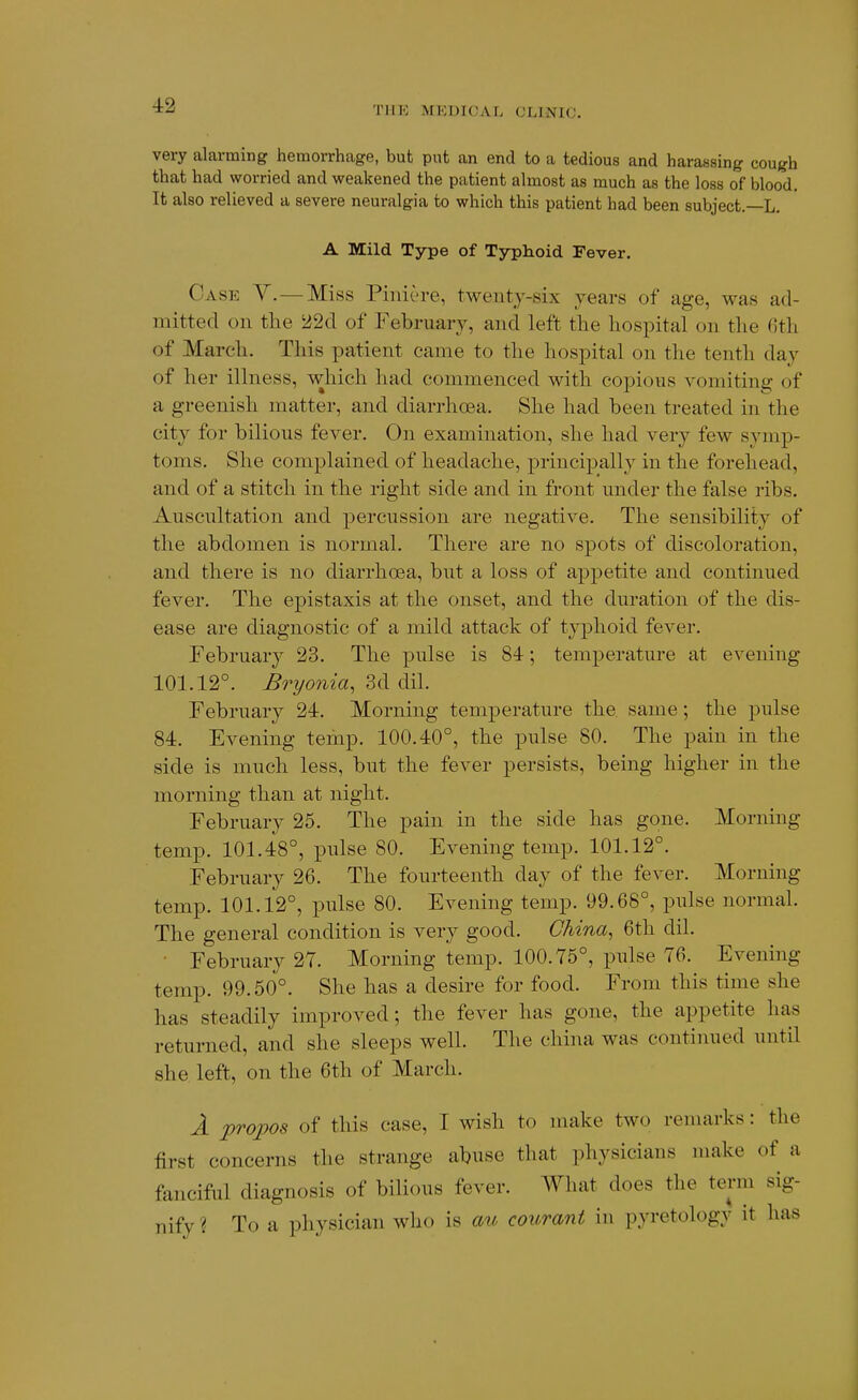 TIIK MKDICAL CLINIC. very alarming hemorrhage, but put an end to a tedious and harassing cough that had worried and weakened the patient ahnost as much as the loss of blood. It also relieved a severe neuralgia to which this patient had been subject.—L. A Mild Type of Tjrplioicl Fever. Case Y.—Miss Piniere, twenty-six years of age, was ad- mitted on tlie 22d of February, and left the hospital on the 6th of March. This patient came to the hospital on the tenth day of her illness, which had commenced with copious vomiting of a greenish matter, and diarrhoea. She had been treated in the city for bilious fever. On examination, she had very few symp- toms. She complained of headache, principally in the forehead, and of a stitch in the right side and in front under the false ribs. Auscultation and percussion are negative. The sensibility of the abdomen is normal. There are no spots of discoloration, and there is no diarrhoea, but a loss of appetite and continued fever. The epistaxis at the onset, and the duration of the dis- ease are diagnostic of a mild attack of typhoid fever. February 23. The pulse is 84; temperature at evening 101.12°. Bryonia, 3d dil. February 24. Morning temperature the same; the pulse 84. Evening temp. 100.40°, the pulse 80. The pain in the side is much less, but the fever persists, being higher in the morning than at night. February 25. The pain in the side has gone. Morning temp. 101.48°, pulse 80. Evening temp. 101.12°. February 26. The fourteenth day of the fever. Morning temp. 101.12°, pulse 80. Evening temp. 99.68°, pulse normal. The general condition is very good. China, 6th dil. • February 27. Morning temp. 100.75°, pulse 76. Evening temp. 99.50°. She has a desire for food. From this time she has steadily improved; the fever has gone, the appetite has returned, and she sleeps well. The china was continued until she left, on the 6th of March. A propos of this case, I wish to make two remarks: the first concerns the strange abuse that physicians make of a fanciful diagnosis of bilious fever. What does the term sig- nify? To a physician who is au courant in pyretology it has